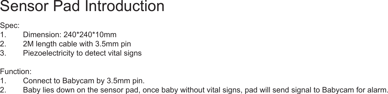 Spec:1.  Dimension: 240*240*10mm2.  2M length cable with 3.5mm pin3.  Piezoelectricity to detect vital signsFunction:1.  Connect to Babycam by 3.5mm pin.2.  Baby lies down on the sensor pad, once baby without vital signs, pad will send signal to Babycam for alarm.Sensor Pad Introduction
