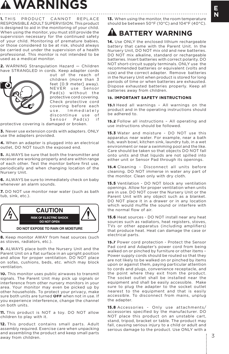 1. THIS PRODUCT CANNOT REPLACE RESPONSIBLE ADULT SUPERVISION. This product is designed to aid in the monitoring of your child. When using the monitor, you must still provide the supervision necessary for the continued safety of your child. Monitoring of premature babies, or those considered to be at risk, should always be carried out under the supervision of a health professional. This monitor is not intended to be used as a medical monitor.2. WARNING Strangulation Hazard — Children have STRANGLED in cords. Keep adapter cords out of the reach of children (more than 3 feet [0.9 meter] away). NEVER use Sensor Pad(s) without the protective cord covering. Check protective cord covering before each use. Immediately discontinue use of Sensor Pad(s) if protective covering is damaged or broken.3. Never use extension cords with adapters. ONLY use the adapters provided. 4. When an adapter is plugged into an electrical outlet, DO NOT touch the exposed end.5. ALWAYS be sure that both the transmitter and receiver are working properly and are within range of  each  other.  Test  the  monitor  before  ﬁ rst  use, periodically and when changing location of the Nursery Unit.6. ALWAYS be sure to immediately check on baby whenever an alarm sounds. 7. DO NOT use monitor near water (such as bath tub, sink, etc.). CAUTIONRISK OF ELECTRIC SHOCKDO NOT OPENDO NOT EXPOSE TO RAIN OR MOISTURE8. Keep monitor AWAY from heat sources (such as stoves, radiators, etc.). 9. ALWAYS place both the Nursery Unit and the Parent Unit on a ﬂ at surface in an upright position and allow for proper ventilation. DO NOT place on sofas, cushions, beds, etc. which may block ventilation.10. This monitor uses public airwaves to transmit signals. The Parent Unit may pick up signals or interference from other nursery monitors in your area. Your monitor may even be picked up by other households. To protect your privacy, make sure both units are turned OFF when not in use. If you experience interference, change the channel on both units.11. This product is NOT a toy. DO NOT allow children to play with it. 12. This product contains small parts. Adult assembly required. Exercise care when unpacking and assembling the product and keep small parts away from children.13. When using the monitor, the room temperature should be between 50°F (10°C) and 104°F (40°C). BATTERY WARNING14. Use ONLY the enclosed lithium rechargeable battery that came with the Parent Unit. In the Nursery Unit, DO NOT mix old and new batteries. DO NOT mix alkaline, standard or rechargeable batteries. Insert batteries with correct polarity. DO NOT short-circuit supply terminals. ONLY use  the recommended batteries or equivalent (volts and size) and the correct adapter.  Remove  batteries in the Nursery Unit when product is stored for long periods of time or when batteries are exhausted. Dispose exhausted batteries properly. Keep all batteries away from children.15. IMPORTANT SAFETY INSTRUCTIONS15.1 Heed all warnings – All warnings on the product and in the operating instructions should be adhered to.15.2 Follow all instructions – All operating and use instructions should be followed.15.3 Water and moisture - DO NOT use this apparatus near water. For example, near a bath tub, wash bowl, kitchen sink, laundry tub, in a wet environment or near a swimming pool and the like. Care should be taken so that objects DO NOT fall onto units and that liquids are not spilled into either unit or Sensor Pad through its openings.15.4 Cleaning - Disconnect all units before cleaning. DO NOT immerse in water any part of the monitor. Clean only with dry cloth. 15.5 Ventilation - DO NOT block any ventilation openings. Allow for proper ventilation when units are in use. DO NOT cover the Nursery Unit or the Parent Unit with any object such as a blanket. DO NOT place it in a drawer or in any location which  would  mufﬂ e  the  sound  or  interfere  with the normal ﬂ ow of air.15.6 Heat sources - DO NOT install near any heat sources such as radiators, heat registers, stoves, TVs  or  other  apparatus  (including  ampliﬁ ers) that produce heat. Heat can damage the case or electrical parts.15.7 Power cord protection - Protect the Sensor Pad cord and Adapter’s power cord from being walked on or pinched by furniture or other items – Power supply cords should be routed so that they are not likely to be walked on or pinched by items upon or against them, paying particular attention to cords and plugs, convenience receptacle, and the point where they exit from the product. The socket outlet shall be installed near the equipment and shall be easily accessible.  Make sure to plug the adapter to the socket outlet nearest to the equipment and that is easily accessible. To disconnect from mains, unplug the adapter.15.8 Accessories - Only use attachments/accessories  speciﬁ ed  by  the  manufacturer.  DO NOT place this product on an unstable cart, stand, tripod, bracket or table. The product may fall, causing serious injury to a child or adult and serious damage to the product. Use ONLY with a WARNINGS3EN