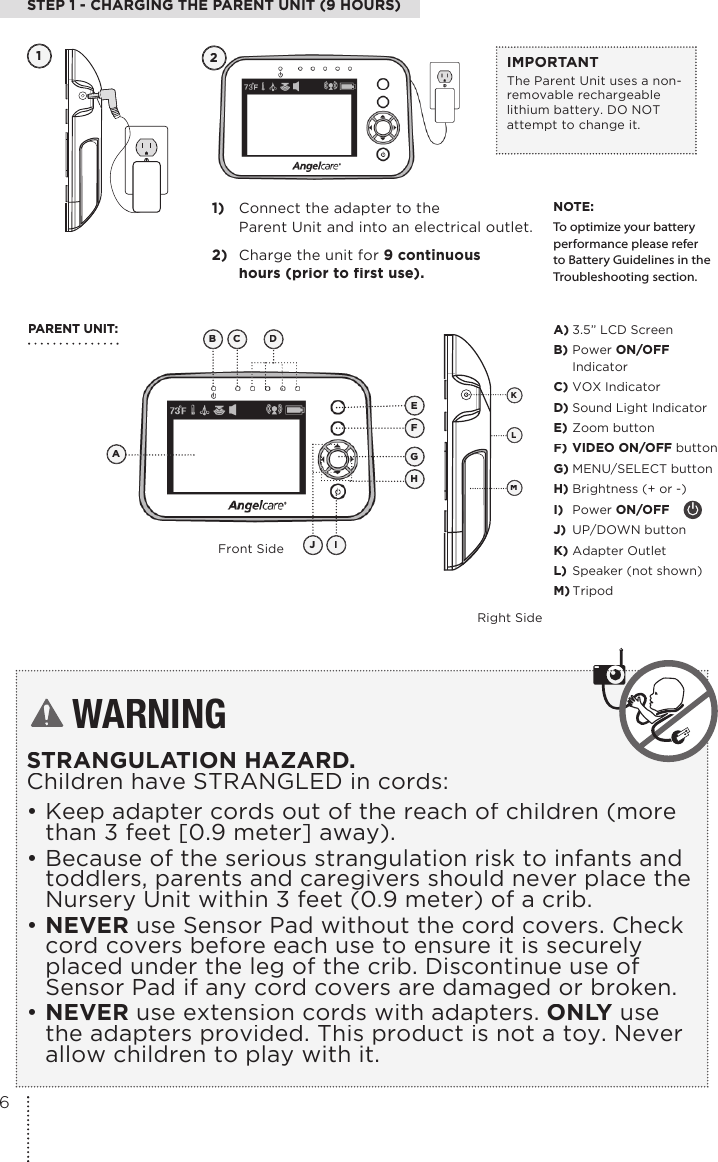 STEP 1 - CHARGING THE PARENT UNIT (9 HOURS)1) Connect the adapter to theParent Unit and into an electrical outlet.2) Charge the unit for 9 continuoushours (prior to first use). IMPORTANTThe Parent Unit uses a non-removable rechargeable lithium battery. DO NOT attempt to change it.NOTE:To optimize your battery performance please refer to Battery Guidelines in the Troubleshooting section.12PARENT UNIT:Front SideRight SideA) 3.5” LCD ScreenB) Power ON/OFFIndicatorC) VOX IndicatorD) Sound Light IndicatorE) Zoom buttonF) VIDEO ON/OFF buttonG) MENU/SELECT buttonH) Brightness (+ or -)I) Power ON/OFFJ) UP/DOWN buttonK) Adapter Outlet L) Speaker (not shown) M) TripodKMLWARNINGSTRANGULATION HAZARD.Children have STRANGLED in cords: • Keep adapter cords out of the reach of children (more than 3 feet [0.9 meter] away).• Because of the serious strangulation risk to infants and toddlers, parents and caregivers should never place the Nursery Unit within 3 feet (0.9 meter) of a crib.• NEVER use Sensor Pad without the cord covers. Check cord covers before each use to ensure it is securely placed under the leg of the crib. Discontinue use of Sensor Pad if any cord covers are damaged or broken. • NEVER use extension cords with adapters. ONLY use the adapters provided. This product is not a toy. Never allow children to play with it.BCDAEFGHIJ6