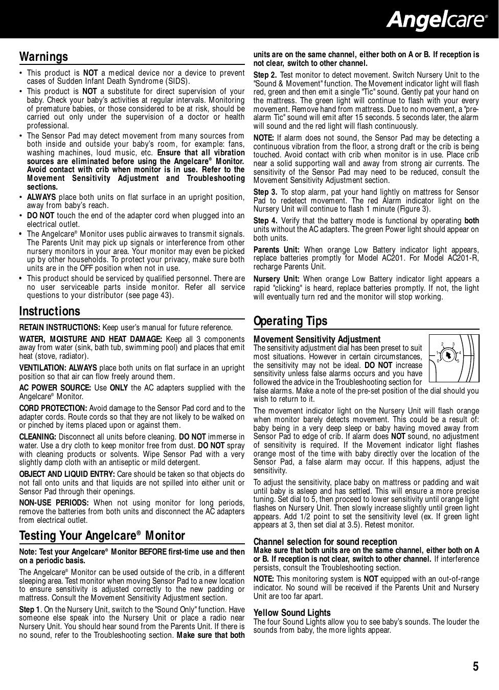 5®Warnings• This product is NOT a medical device nor a device to preventcases of Sudden Infant Death Syndrome (SIDS).• This product is NOT a substitute for direct supervision of yourbaby. Check your baby’s activities at regular intervals. Monitoringof premature babies, or those considered to be at risk, should becarried out only under the supervision of a doctor or healthprofessional.• The Sensor Pad may detect movement from many sources fromboth inside and outside your baby’s room, for example: fans,washing machines, loud music, etc. Ensure that all vibrationsources are eliminated before using the Angelcare®Monitor.Avoid contact with crib when monitor is in use. Refer to theMovement Sensitivity Adjustment and Troubleshootingsections.• ALWAYS place both units on flat surface in an upright position,away from baby’s reach.• DO NOT touch the end of the adapter cord when plugged into anelectrical outlet.• The Angelcare®Monitor uses public airwaves to transmit signals.The Parents Unit may pick up signals or interference from othernursery monitors in your area. Your monitor may even be pickedup by other households. To protect your privacy, make sure bothunits are in the OFF position when not in use.•  This product should be serviced by qualified personnel. There areno user serviceable parts inside monitor. Refer all servicequestions to your distributor (see page 43).InstructionsRETAIN INSTRUCTIONS: Keep user’s manual for future reference.WATER, MOISTURE AND HEAT DAMAGE: Keep all 3 componentsaway from water (sink, bath tub, swimming pool) and places that emitheat (stove, radiator).VENTILATION: ALWAYS place both units on flat surface in an uprightposition so that air can flow freely around them. AC POWER SOURCE: Use ONLY the AC adapters supplied with theAngelcare®Monitor. CORD PROTECTION: Avoid damage to the Sensor Pad cord and to theadapter cords. Route cords so that they are not likely to be walked onor pinched by items placed upon or against them. CLEANING: Disconnect all units before cleaning. DO NOT immerse inwater. Use a dry cloth to keep monitor free from dust. DO NOT spraywith cleaning products or solvents. Wipe Sensor Pad with a veryslightly damp cloth with an antiseptic or mild detergent. OBJECT AND LIQUID ENTRY: Care should be taken so that objects donot fall onto units and that liquids are not spilled into either unit orSensor Pad through their openings.NON-USE PERIODS: When not using monitor for long periods,remove the batteries from both units and disconnect the AC adaptersfrom electrical outlet.Testing Your Angelcare®MonitorNote: Test your Angelcare®Monitor BEFORE first-time use and thenon a periodic basis.The Angelcare®Monitor can be used outside of the crib, in a differentsleeping area. Test monitor when moving Sensor Pad to a new locationto ensure sensitivity is adjusted correctly to the new padding ormattress. Consult the Movement Sensitivity Adjustment section.Step 1. On the Nursery Unit, switch to the &quot;Sound Only&quot; function. Havesomeone else speak into the Nursery Unit or place a radio nearNursery Unit. You should hear sound from the Parents Unit. If there isno sound, refer to the Troubleshooting section. Make sure that bothunits are on the same channel, either both on A or B. If reception isnot clear, switch to other channel. Step 2. Test monitor to detect movement. Switch Nursery Unit to the&quot;Sound &amp; Movement&quot; function. The Movement indicator light will flashred, green and then emit a single &quot;Tic&quot; sound. Gently pat your hand onthe mattress. The green light will continue to flash with your everymovement. Remove hand from mattress. Due to no movement, a &quot;pre-alarm Tic&quot; sound will emit after 15 seconds. 5 seconds later, the alarmwill sound and the red light will flash continuously.NOTE: If alarm does not sound, the Sensor Pad may be detecting acontinuous vibration from the floor, a strong draft or the crib is beingtouched. Avoid contact with crib when monitor is in use. Place cribnear a solid supporting wall and away from strong air currents. Thesensitivity of the Sensor Pad may need to be reduced, consult theMovement Sensitivity Adjustment section. Step 3. To stop alarm, pat your hand lightly on mattress for SensorPad to redetect movement. The red Alarm indicator light on theNursery Unit will continue to flash 1 minute (Figure 3).Step 4. Verify that the battery mode is functional by operating bothunits without the AC adapters. The green Power light should appear onboth units. Parents Unit: When orange Low Battery indicator light appears,replace batteries promptly for Model AC201. For Model AC201-R,recharge Parents Unit. Nursery Unit: When orange Low Battery indicator light appears arapid &quot;clicking&quot; is heard, replace batteries promptly. If not, the lightwill eventually turn red and the monitor will stop working.Operating TipsMovement Sensitivity Adjustment The sensitivity adjustment dial has been preset to suitmost situations. However in certain circumstances,the sensitivity may not be ideal. DO NOT increasesensitivity unless false alarms occurs and you havefollowed the advice in the Troubleshooting section forfalse alarms. Make a note of the pre-set position of the dial should youwish to return to it.The movement indicator light on the Nursery Unit will flash orangewhen monitor barely detects movement. This could be a result of:baby being in a very deep sleep or baby having moved away fromSensor Pad to edge of crib. If alarm does NOT sound, no adjustmentof sensitivity is required. If the Movement indicator light flashesorange most of the time with baby directly over the location of theSensor Pad, a false alarm may occur. If this happens, adjust thesensitivity. To adjust the sensitivity, place baby on mattress or padding and waituntil baby is asleep and has settled. This will ensure a more precisetuning. Set dial to 5, then proceed to lower sensitivity until orange lightflashes on Nursery Unit. Then slowly increase slightly until green lightappears. Add 1/2 point to set the sensitivity level (ex. If green lightappears at 3, then set dial at 3.5). Retest monitor.Channel selection for sound receptionMake sure that both units are on the same channel, either both on Aor B. If reception is not clear, switch to other channel. If interferencepersists, consult the Troubleshooting section. NOTE: This monitoring system is NOT equipped with an out-of-rangeindicator. No sound will be received if the Parents Unit and NurseryUnit are too far apart. Yellow Sound LightsThe four Sound Lights allow you to see baby’s sounds. The louder thesounds from baby, the more lights appear.012345
