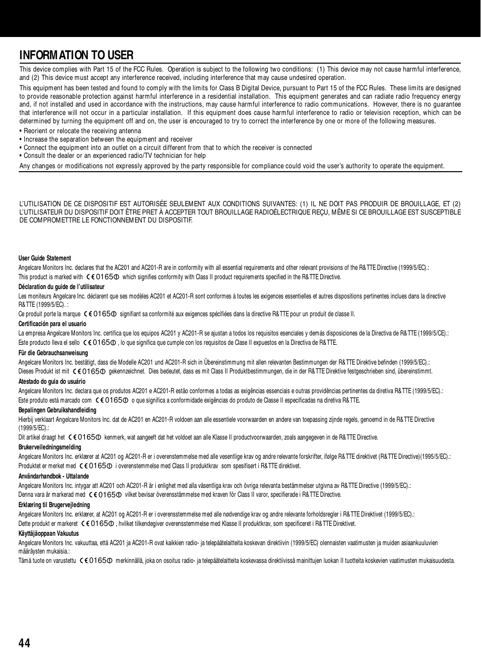 44INFORMATION TO USERThis device complies with Part 15 of the FCC Rules.  Operation is subject to the following two conditions:  (1) This device may not cause harmful interference,and (2) This device must accept any interference received, including interference that may cause undesired operation.This equipment has been tested and found to comply with the limits for Class B Digital Device, pursuant to Part 15 of the FCC Rules.  These limits are designedto provide reasonable protection against harmful interference in a residential installation.  This equipment generates and can radiate radio frequency energyand, if not installed and used in accordance with the instructions, may cause harmful interference to radio communications.  However, there is no guaranteethat interference will not occur in a particular installation.  If this equipment does cause harmful interference to radio or television reception, which can bedetermined by turning the equipment off and on, the user is encouraged to try to correct the interference by one or more of the following measures.• Reorient or relocate the receiving antenna• Increase the separation between the equipment and receiver• Connect the equipment into an outlet on a circuit different from that to which the receiver is connected• Consult the dealer or an experienced radio/TV technician for helpAny changes or modifications not expressly approved by the party responsible for compliance could void the user’s authority to operate the equipment.L’UTILISATION DE CE DISPOSITIF EST AUTORISÉE SEULEMENT AUX CONDITIONS SUIVANTES: (1) IL NE DOIT PAS PRODUIR DE BROUILLAGE, ET (2)L’UTILISATEUR DU DISPOSITIF DOIT ÊTRE PRET À ACCEPTER TOUT BROUILLAGE RADIOÉLECTRIQUE REÇU, MÊME SI CE BROUILLAGE EST SUSCEPTIBLEDE COMPROMETTRE LE FONCTIONNEMENT DU DISPOSITIF.User Guide StatementAngelcare Monitors Inc. declares that the AC201 and AC201-R are in conformity with all essential requirements and other relevant provisions of the R&amp;TTE Directive (1999/5/EC).:This product is marked with  which signifies conformity with Class II product requirements specified in the R&amp;TTE Directive.Déclaration du guide de l’utilisateurLes moniteurs Angelcare Inc. déclarent que ses modèles AC201 et AC201-R sont conformes à toutes les exigences essentielles et autres dispositions pertinentes inclues dans la directiveR&amp;TTE (1999/5/EC). :Ce produit porte la marque  signifiant sa conformité aux exigences spécifiées dans la directive R&amp;TTE pour un produit de classe II.Certificación para el usuarioLa empresa Angelcare Monitors Inc. certifica que los equipos AC201 y AC201-R se ajustan a todos los requisitos esenciales y demás disposiciones de la Directiva de R&amp;TTE (1999/5/CE).:Este producto lleva el sello  , lo que significa que cumple con los requisitos de Clase II expuestos en la Directiva de R&amp;TTE.Für die GebrauchsanweisungAngelcare Monitors Inc. bestätigt, dass die Modelle AC201 und AC201-R sich in Übereinstimmung mit allen relevanten Bestimmungen der R&amp;TTE Direktive befinden (1999/5/EC).:Dieses Produkt ist mit  gekennzeichnet.  Dies bedeutet, dass es mit Class II Produktbestimmungen, die in der R&amp;TTE Direktive festgeschrieben sind, übereinstimmt.Atestado do guia do usuárioAngelcare Monitors Inc. declara que os produtos AC201 e AC201-R estão conformes a todas as exigências essenciais e outras providências pertinentes da diretiva R&amp;TTE (1999/5/EC).: Este produto está marcado com  o que significa a conformidade exigências do produto de Classe II especificadas na diretiva R&amp;TTE. Bepalingen GebruikshandleidingHierbij verklaart Angelcare Monitors Inc. dat de AC201 en AC201-R voldoen aan alle essentiele voorwaarden en andere van toepassing zijnde regels, genoemd in de R&amp;TTE Directive(1999/5/EC).:Dit artikel draagt het  kenmerk, wat aangeeft dat het voldoet aan alle Klasse II productvoorwaarden, zoals aangegeven in de R&amp;TTE Directive.BrukerveiledningsmeldingAngelcare Monitors Inc. erklærer at AC201 og AC201-R er i overenstemmelse med alle vesentlige krav og andre relevante forskrifter, ifølge R&amp;TTE direktivet (R&amp;TTE Directive)(1995/5/EC).:Produktet er merket med  i overenstemmelse med Class II produktkrav  som spesifisert i R&amp;TTE direktivet.Användarhandbok - UttalandeAngelcare Monitors Inc. intygar att AC201 och AC201-R är i enlighet med alla väsentliga krav och övriga relevanta bestämmelser utgivna av R&amp;TTE Directive (1999/5/EC).:Denna vara är markerad med  vilket bevisar överensstämmelse med kraven för Class II varor, specifierade i R&amp;TTE Directive.Erklæring til BrugervejledningAngelcare Monitors Inc. erklærer, at AC201 og AC201-R er i overensstemmelse med alle nødvendige krav og andre relevante forholdsregler i R&amp;TTE Direktivet (1999/5/EC).:Dette produkt er markeret  , hvilket tilkendegiver overensstemmelse med Klasse II produktkrav, som specificeret i R&amp;TTE Direktivet.Käyttäjäoppaan VakuutusAngelcare Monitors Inc. vakuuttaa, että AC201 ja AC201-R ovat kaikkien radio- ja telepäätelaitteita koskevan direktiivin (1999/5/EC) olennaisten vaatimusten ja muiden asiaankuuluvienmääräysten mukaisia.:Tämä tuote on varustettu  merkinnällä, joka on osoitus radio- ja telepäätelaitteita koskevassa direktiivissä mainittujen luokan II tuotteita koskevien vaatimusten mukaisuudesta.0165016501650165016501650165016501650165