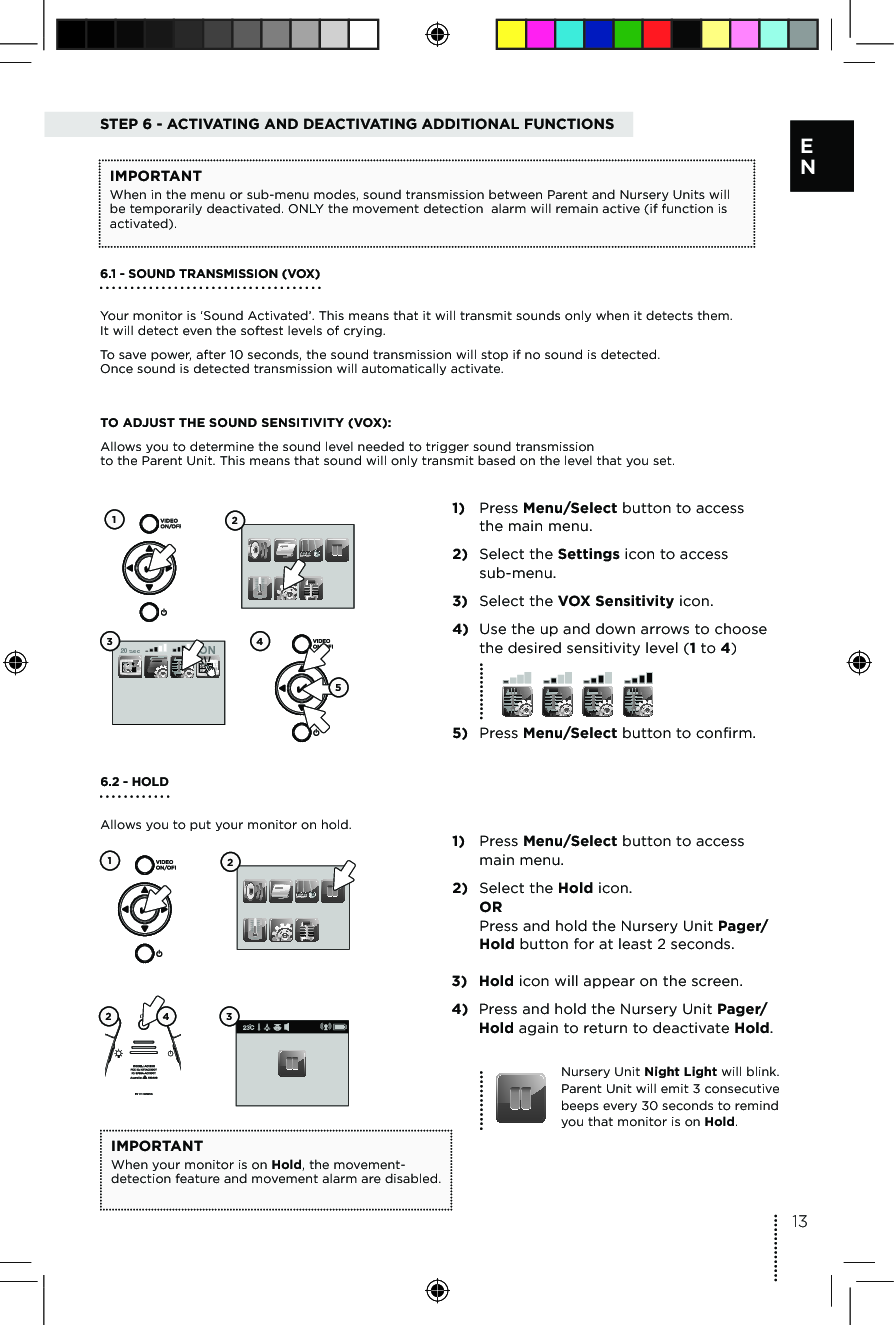 TO ADJUST THE SOUND SENSITIVITY (VOX):Allows you to determine the sound level needed to trigger sound transmission  to the Parent Unit. This means that sound will only transmit based on the level that you set.1) Press Menu/Select button to access  the main menu.2) Select the Settings icon to access  sub-menu.3) Select the VOX Sensitivity icon. 4) Use the up and down arrows to choose the desired sensitivity level (1 to 4)5) Press Menu/Select button to confirm.20 sec ON123 456.2 - HOLD Allows you to put your monitor on hold.1) Press Menu/Select button to access  main menu.2) Select the Hold icon. OR  Press and hold the Nursery Unit Pager/Hold button for at least 2 seconds. 126.1 - SOUND TRANSMISSION (VOX)Your monitor is ‘Sound Activated’. This means that it will transmit sounds only when it detects them. It will detect even the softest levels of crying. To save power, after 10 seconds, the sound transmission will stop if no sound is detected.  Once sound is detected transmission will automatically activate.STEP 6 - ACTIVATING AND DEACTIVATING ADDITIONAL FUNCTIONSIMPORTANTWhen in the menu or sub-menu modes, sound transmission between Parent and Nursery Units will be temporarily deactivated. ONLY the movement detection  alarm will remain active (if function is activated).3) Hold icon will appear on the screen.4) Press and hold the Nursery Unit Pager/Hold again to return to deactivate Hold.Nursery Unit Night Light will blink.  Parent Unit will emit 3 consecutive beeps every 30 seconds to remind  you that monitor is on Hold. IMPORTANTWhen your monitor is on Hold, the movement-detection feature and movement alarm are disabled. 32 413E N