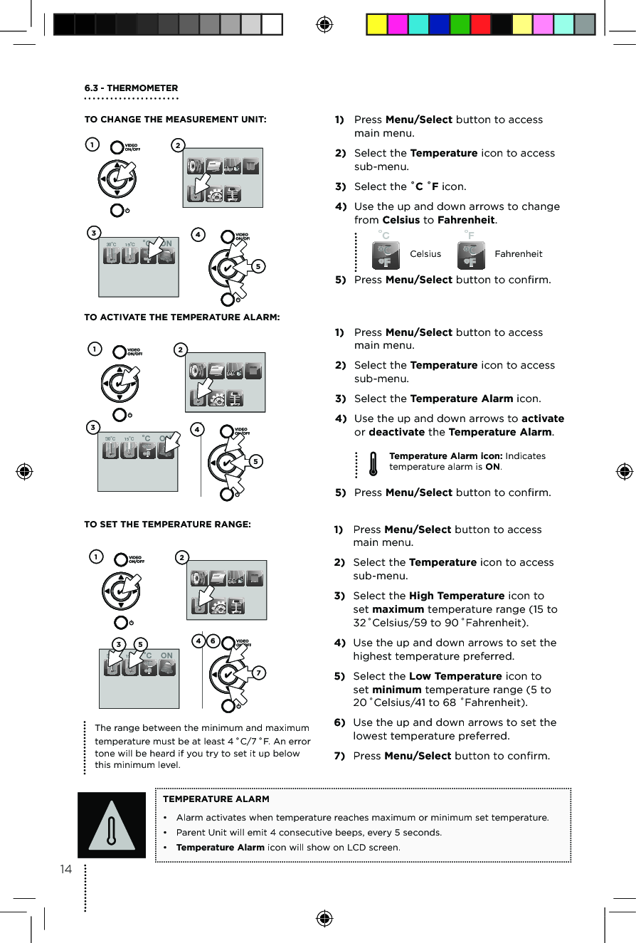 1) Press Menu/Select button to access  main menu.2) Select the Temperature icon to access  sub-menu.3) Select the Temperature Alarm icon.4) Use the up and down arrows to activate or deactivate the Temperature Alarm.5) Press Menu/Select button to confirm.oCºCºFoFºCºFCelsius FahrenheitTemperature Alarm icon: Indicates temperature alarm is ON.TO ACTIVATE THE TEMPERATURE ALARM:6.3 - THERMOMETER TO CHANGE THE MEASUREMENT UNIT:  1) Press Menu/Select button to access  main menu.2) Select the Temperature icon to access  sub-menu.3) Select the ˚C ˚F icon.4) Use the up and down arrows to change from Celsius to Fahrenheit.5) Press Menu/Select button to confirm.30oC  15oC  ON-+oCºCºF1234530oC  15oC  ON-+oCºCºF34125TO SET THE TEMPERATURE RANGE:  1) Press Menu/Select button to access  main menu.2) Select the Temperature icon to access  sub-menu.3) Select the High Temperature icon to set maximum temperature range (15 to 32 ˚Celsius/59 to 90 ˚Fahrenheit).4) Use the up and down arrows to set the highest temperature preferred.5) Select the Low Temperature icon to set minimum temperature range (5 to 20 ˚Celsius/41 to 68 ˚Fahrenheit).6) Use the up and down arrows to set the lowest temperature preferred.7) Press Menu/Select button to confirm.TEMPERATURE ALARM•  Alarm activates when temperature reaches maximum or minimum set temperature.•  Parent Unit will emit 4 consecutive beeps, every 5 seconds. •  Temperature Alarm icon will show on LCD screen.The range between the minimum and maximum temperature must be at least 4 ˚C/7 ˚F. An error tone will be heard if you try to set it up below  this minimum level.30oC  15oC  ON-+oCºCºF123 5 4 6714