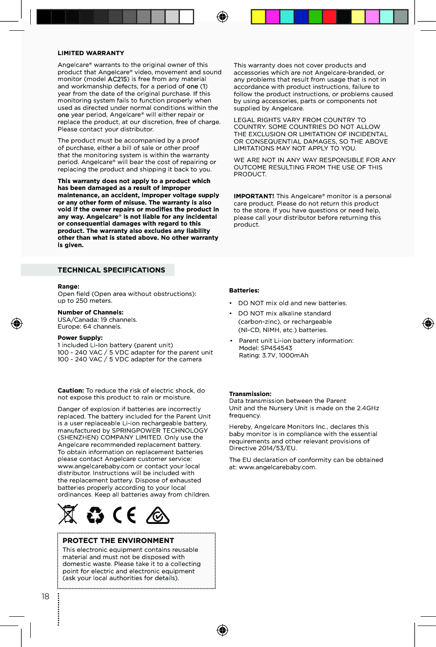 TECHNICAL SPECIFICATIONSRange:  Open ﬁeld (Open area without obstructions):  up to 250 meters.Number of Channels:  USA/Canada: 19 channels. Europe: 64 channels.Caution: To reduce the risk of electric shock, do not expose this product to rain or moisture.Danger of explosion if batteries are incorrectly replaced. The battery included for the Parent Unit is a user replaceable Li-ion rechargeable battery, manufactured by SPRINGPOWER TECHNOLOGY (SHENZHEN) COMPANY LIMITED. Only use the Angelcare recommended replacement battery. To obtain information on replacement batteries please contact Angelcare customer service: www.angelcarebaby.com or contact your local distributor. Instructions will be included with the replacement battery. Dispose of exhausted batteries properly according to your local ordinances. Keep all batteries away from children.PROTECT THE ENVIRONMENTThis electronic equipment contains reusable material and must not be disposed with domestic waste. Please take it to a collecting point for electric and electronic equipment  (ask your local authorities for details).Batteries:•  DO NOT mix old and new batteries.•  DO NOT mix alkaline standard  (carbon-zinc), or rechargeable  (NI-CD, NIMH, etc.) batteries.Transmission: Data transmission between the Parent  Unit and the Nursery Unit is made on the 2.4GHz frequency.Hereby, Angelcare Monitors Inc., declares this baby monitor is in compliance with the essential requirements and other relevant provisions of Directive 2014/53/EU.The EU declaration of conformity can be obtained at: www.angelcarebaby.com.LIMITED WARRANTYAngelcare® warrants to the original owner of this product that Angelcare® video, movement and sound monitor (model  ) is free from any material and workmanship defects, for a period of   ( ) year from the date of the original purchase. If this monitoring system fails to function properly when used as directed under normal conditions within the  year period, Angelcare® will either repair or replace the product, at our discretion, free of charge. Please contact your distributor.The product must be accompanied by a proof of purchase, either a bill of sale or other proof that the monitoring system is within the warranty period. Angelcare® will bear the cost of repairing or replacing the product and shipping it back to you.This warranty does not apply to a product which has been damaged as a result of improper maintenance, an accident, improper voltage supply or any other form of misuse. The warranty is also void if the owner repairs or modiﬁes the product in any way. Angelcare® is not liable for any incidental or consequential damages with regard to this product. The warranty also excludes any liability other than what is stated above. No other warranty is given.  This warranty does not cover products and accessories which are not Angelcare-branded, or any problems that result from usage that is not in accordance with product instructions, failure to follow the product instructions, or problems caused by using accessories, parts or components not supplied by Angelcare.LEGAL RIGHTS VARY FROM COUNTRY TO COUNTRY. SOME COUNTRIES DO NOT ALLOW THE EXCLUSION OR LIMITATION OF INCIDENTAL OR CONSEQUENTIAL DAMAGES, SO THE ABOVE LIMITATIONS MAY NOT APPLY TO YOU. WE ARE NOT IN ANY WAY RESPONSIBLE FOR ANY OUTCOME RESULTING FROM THE USE OF THIS PRODUCT. IMPORTANT! This Angelcare® monitor is a personal care product. Please do not return this product  to the store. If you have questions or need help, please call your distributor before returning this product.18•  Parent unit Li-ion battery information:Model: SP454543Rating: 3.7V, 1000mAhPower Supply:  1 included Li-Ion battery (parent unit) 100 - 240 VAC / 5 VDC adapter for the parent unit 100 - 240 VAC / 5 VDC adapter for the camera