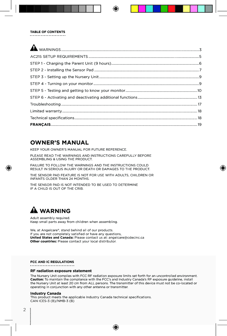 TABLE OF CONTENTS WARNINGS ..................................................................................................................................................3ĂāĆ SETUP REQUIREMENTS ...........................................................................................ċċċ.......................5STEP 1 - Charging the Parent Unit (9 hours) .............................................................................................6STEP 2 - Installing the Sensor Pad ...............................................................................................................7STEP 3 - Setting up the Nursery Unit ..........................................................................................................9STEP 4 - Turning on your monitor ................................................................................................................9STEP 5 - Testing and getting to know your monitor ............................................................................10STEP 6 -  Activating and deactivating additional functions ............................................................... 13Troubleshooting ................................................................................................................................................ 17Limited warranty ............................................................................................................................................... 18Technical specifications .................................................................................................................................. 18FRANÇAIS ........................................................................................................................................................... 19OWNER’S MANUAL KEEP YOUR OWNER’S MANUAL FOR FUTURE REFERENCE.PLEASE READ THE WARNINGS AND INSTRUCTIONS CAREFULLY BEFORE ASSEMBLING &amp; USING THE PRODUCT.FAILURE TO FOLLOW THE WARNINGS AND THE INSTRUCTIONS COULD RESULT IN SERIOUS INJURY OR DEATH OR DAMAGES TO THE PRODUCT.THE SENSOR PAD FEATURE IS NOT FOR USE WITH ADULTS, CHILDREN OR INFANTS OLDER THAN 24 MONTHS.THE SENSOR PAD IS NOT INTENDED TO BE USED TO DETERMINE  IF A CHILD IS OUT OF THE CRIB. WARNINGAdult assembly required.Keep small parts away from children when assembling.We, at Angelcare®, stand behind all of our products.If you are not completely satisfied or have any questions,United States and Canada: Please contact us at: angelcare@cdecinc.caOther countries: Please contact your local distributor.FCC AND IC REGULATIONSRF radiation exposure statementThe Nursery Unit complies with FCC RF radiation exposure limits set forth for an uncontrolled environment. Caution: To maintain the compliance with the FCC’s and Industry Canada’s RF exposure guideline, install the Nursery Unit at least 20 cm from ALL persons. The transmitter of this device must not be co-located or operating in conjunction with any other antenna or transmitter.Industry CanadaThis product meets the applicable Industry Canada technical specifications. CAN ICES-3 (B)/NMB-3 (B)2