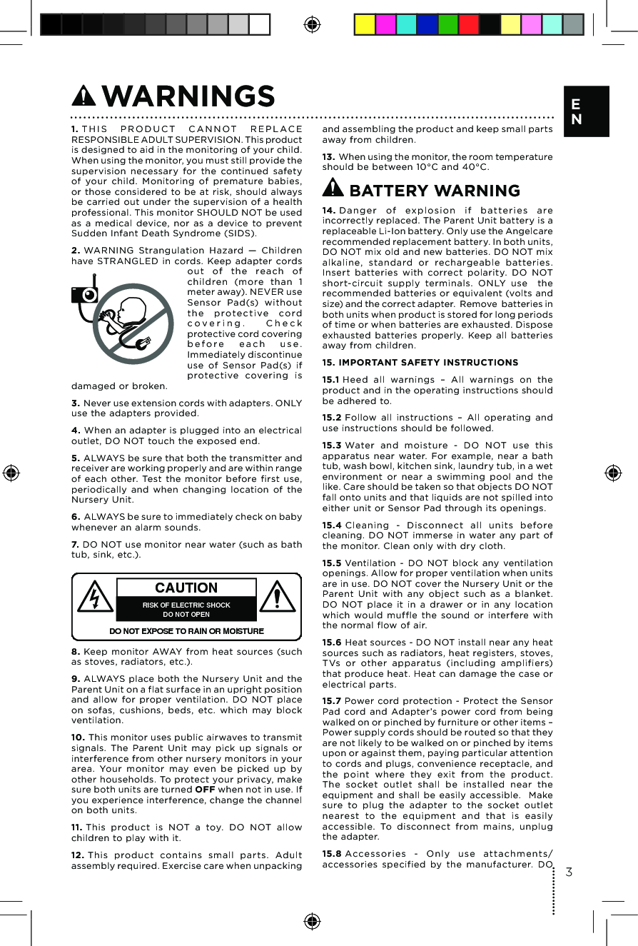 1. T H I S   P RO D U C T  C A N N OT   R E P L A C E RESPONSIBLE ADULT SUPERVISION. This product is designed to aid in the monitoring of your child. When using the monitor, you must still provide the supervision  necessary  for  the  continued  safety of  your  child.  Monitoring  of  premature  babies, or those  considered  to be  at  risk,  should  always be carried out under the supervision  of a health professional. This monitor SHOULD NOT be used as  a  medical  device,  nor  as  a  device  to  prevent Sudden Infant Death Syndrome (SIDS).2. WARNING  Strangulation  Hazard  —  Children have  STRANGLED  in  cords.  Keep  adapter  cords ou t  of  th e  re ach  of children  (more  than  1 meter away). NEVER use Sensor  Pad(s)  without the  prot e c t i ve   co r d c o v e r i n g .   C h e c k protective cord covering b e f o r e   e a c h   u s e . Immediately discontinue use  of  Sensor  Pad(s)  if protective  covering  is damaged or broken.3. Never use extension cords with adapters. ONLY use the adapters provided. 4. When an adapter is plugged into an electrical outlet, DO NOT touch the exposed end.5. ALWAYS be sure that both the transmitter and receiver are working properly and are within range of  each  other.  Test  the  monitor  before  first  use, periodically  and  when  changing  location  of  the Nursery Unit.6. ALWAYS be sure to immediately check on baby whenever an alarm sounds. 7. DO NOT use monitor near water (such as bath tub, sink, etc.). CAUTIONRISK OF ELECTRIC SHOCKDO NOT OPENDO NOT EXPOSE TO RAIN OR MOISTURE8. Keep  monitor  AWAY  from  heat sources  (such as stoves, radiators, etc.). 9. ALWAYS place  both  the  Nursery Unit  and the Parent Unit on a flat surface in an upright position and  allow  for  proper  ventilation.  DO  NOT  place on  sofas,  cushions,  beds,  etc.  which  may  block ventilation.10. This monitor uses public airwaves to transmit signals.  The  Parent  Unit  may  pick  up  signals  or interference from other nursery monitors in your area.  Your  monitor  may  even  be  picked  up  by other households. To protect your privacy, make sure both units are turned OFF when not in use. If you experience interference, change the channel on both units.11. This  product  is  NOT  a  toy.  DO  NOT  allow children to play with it. 12. This  product  contains  small  par ts.  Adult assembly required. Exercise care when unpacking and assembling the product and keep small parts away from children.13. When using the monitor, the room temperature should be between 10°C and 40°C. BATTERY WARNING14. Da n g e r  of  exp l o sio n  if  ba t ter i e s  are incorrectly replaced. The Parent Unit battery is a replaceable Li-Ion battery. Only use the Angelcare recommended replacement battery. In both units, DO NOT mix old and new batteries. DO NOT mix alkaline,  standard  or  rechargeable  batteries. Insert  batteries  with  correct  polarity.  DO  NOT short-circuit  supply  terminals.  ONLY  use    the recommended batteries or equivalent (volts and size) and the correct adapter.  Remove  batteries in both units when product is stored for long periods of time or when batteries are exhausted. Dispose exhausted  batteries  properly.  Keep  all  batteries away from children.15. IMPORTANT SAFETY INSTRUCTIONS15.1 Heed  all  warnings  –  All  warnings  on  the product and in the operating instructions should be adhered to.15.2 Follow  all  instructions  –  All  operating  and use instructions should be followed.15.3 Water  and  moisture  -  DO  NOT  use  this apparatus  near  water.  For  example,  near  a  bath tub, wash bowl, kitchen sink, laundry tub, in a wet environment  or  near  a  swimming  pool  and  the like. Care should be taken so that objects DO NOT fall onto units and that liquids are not spilled into either unit or Sensor Pad through its openings.15.4 Cl eaning  -  Disconnect  all  units  before cleaning.  DO  NOT immerse  in  water  any  part  of the monitor. Clean only with dry cloth. 15.5 Ventilation  -  DO  NOT  block  any  ventilation openings. Allow for proper ventilation when units are in use. DO NOT cover the Nursery Unit or the Parent  Unit  with  any  object  such  as  a  blanket. DO  NOT  place  it  in  a  drawer  or  in  any  location which  would  muffle  the  sound  or  interfere  with the normal flow of air.15.6 Heat sources - DO NOT install near any heat sources such as radiators, heat registers, stoves, TVs  or  other  apparatus  (including  amplifiers) that produce heat. Heat can damage the case or electrical parts.15.7 Power  cord protection  -  Protect the Sensor Pad  cord  and  Adapter’s  power  cord  from  being walked on or pinched by furniture or other items – Power supply cords should be routed so that they are not likely to be walked on or pinched by items upon or against them, paying particular attention to cords and plugs, convenience receptacle, and the  point  where  they  exit  from  the  product.  The  socket  outlet  shall  be  installed  near  the equipment  and  shall  be  easily  accessible.    Make sure  to  plug  the  adapter  to  the  socket  outlet nearest  to  the  equipment  and  that  is  easily accessible.  To  disconnect  from  mains,  unplug the adapter.15.8 Accessories  -  Only  use  attachments/accessories  specified  by  the  manufacturer.  DO  WARNINGS3E N