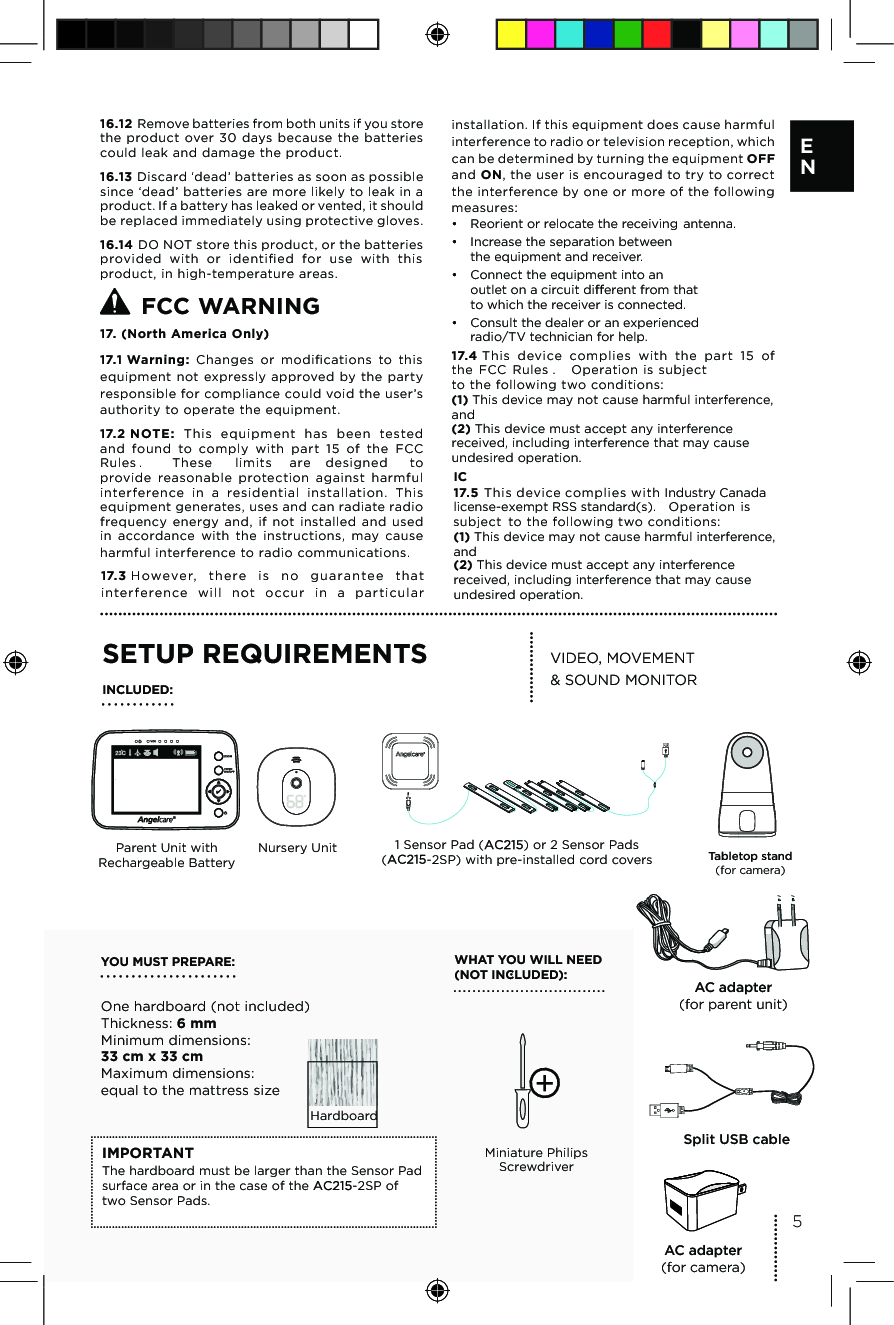 16.12 Remove batteries from both units if you store the  product over  30  days  because  the  batteries could leak and damage the product.16.13 Discard ‘dead’ batteries as soon as possible since ‘dead’ batteries are more likely to leak in a product. If a battery has leaked or vented, it should be replaced immediately using protective gloves.16.14 DO NOT store this product, or the batteries provided  with  or  identiﬁed  for  use  with  this product, in high-temperature areas.    WARNING 17. (North America Only)17.1 Warning: Changes  or  modiﬁcations  to  this equipment  not expressly  approved  by the  party responsible for compliance could void the user’s authority to operate the equipment.17.2 NOTE:  This  equipment  has  been  tested and  found  to  comply  with  part  15  of  the  FCC  ot dengised era  stimil esehT . seluRprovide  reasonable  protection  against  harmful interference  in  a  residential  installation.  This equipment generates, uses and can radiate radio frequency  energy  and,  if  not  installed  and  used in  accordance  with  the  instructions,  may  cause harmful interference to radio communications. 17.3 H oweve r,  the re  is  no  gu a ra ntee  that inte rfere nce  will  n ot  occur  in  a  particul ar installation. If this equipment does cause harmful interference to radio or television reception, which can be determined by turning the equipment OFF and ON, the user is encouraged to try to correct the interference by one or more of the following measures:•  Reorient or relocate the receiving antenna.•  Increase the separation between  the equipment and receiver.•  Connect the equipment into an  outlet on a circuit di erent from that to which the receiver is connected.•  Consult the dealer or an experienced  radio/TV technician for help.17.4 This  device  complies  with  the  part  15  of  tcejbus si noitarepO . seluR CCF ehtto the following two conditions:(1) This device may not cause harmful interference, and(2) This device must accept any interference received, including interference that may cause undesired operation. YOU MUST PREPARE: One hardboard (not included) Thickness: 6 mm Minimum dimensions: 33 cm x 33 cm  Maximum dimensions: equal to the mattress sizeWHAT YOU WILL NEED (NOT INCLUDED):Miniature Philips ScrewdriverVIDEO, MOVEMENT  &amp; SOUND MONITORIMPORTANTThe hardboard must be larger than the Sensor Pad surface area or in the case of the  -2SP of two Sensor Pads. SETUP REQUIREMENTSINCLUDED:Parent Unit with Rechargeable BatteryNursery Unit 1 Sensor Pad ( ) or 2 Sensor Pads  (-2SP) with pre-installed cord coversHardboard5E NAC adapter  (for camera)AC adapterSplit USB cable(for parent unit)Tabletop stand (for camera)FCC17.5 This device complies with Industry Canadalicense-exempt RSS standard(s).  Operation is subject  to the following two conditions:(1) This device may not cause harmful interference, and(2) This device must accept any interference received, including interference that may cause undesired operation. IC 