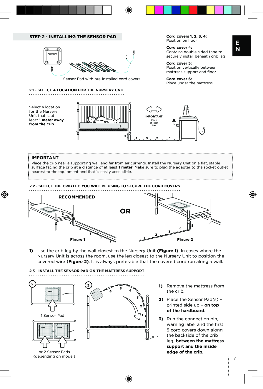 STEP 2 - INSTALLING THE SENSOR PAD6543 2 1Keepat least1 m.IMPORTANTCord covers 1, 2, 3, 4:  Position on floor Cord cover 4:  Contains double sided tape to securely install beneath crib legCord cover 5:  Position vertically between mattress support and floorCord cover 6:  Place under the mattressSensor Pad with pre-installed cord covers2.1 - SELECT A LOCATION FOR THE NURSERY UNIT Select a location for the Nursery Unit that is at least 1 meter away from the crib.IMPORTANTPlace the crib near a supporting wall and far from air currents. Install the Nursery Unit on a flat, stable surface facing the crib at a distance of at least 1 meter. Make sure to plug the adapter to the socket outlet nearest to the equipment and that is easily accessible.654321654321Figure 1Figure 21)  Use the crib leg by the wall closest to the Nursery Unit (Figure 1). In cases where the Nursery Unit is across the room, use the leg closest to the Nursery Unit to position the covered wire (Figure 2). It is always preferable that the covered cord run along a wall.2.2 - SELECT THE CRIB LEG YOU WILL BE USING TO SECURE THE CORD COVERSRECOMMENDEDOR1)  Remove the mattress from the crib.2)  Place the Sensor Pad(s) – printed side up – on top  of the hardboard.3)  Run the connection pin, warning label and the first 5 cord covers down along the backside of the crib leg, between the mattress support and the inside edge of the crib. 2.3 - INSTALL THE SENSOR PAD ON THE MATTRESS SUPPORT1 Sensor Pador 2 Sensor Pads  (depending on model)236543127E N 