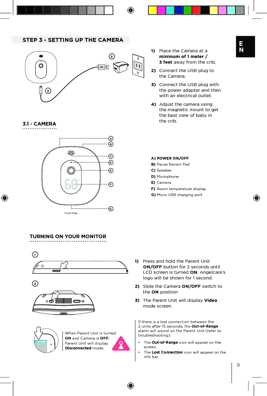       9E NSTEP 3 - SETTING UP THE CAMERA231)  Place the Camera at a minimum of 1 meter /  3 feet away from the crib.2)  Connect the USB plug to the Camera.3)  Connect the USB plug with the power adapter and then with an electrical outlet. 4)  Adjust the camera using the magnetic mount to get the best view of baby in the crib.3.1 - CAMERAFront SideBCDEFGAA) POWER ON/OFF B) Pause Sensor PadC) SpeakerD) MicrophoneE) CameraF) Room temperature displayG) Micro USB charging portTURNING ON YOUR MONITOR211)  Press and hold the Parent Unit  ON/OFF button for 2 seconds until LCD screen is turned ON. Angelcare’s logo will be shown for 1 second.2)  Slide the Camera ON/OFF switch to the ON position3)  The Parent Unit will display Video mode screen.When Parent Unit is turned ON and Camera is OFF, Parent Unit will display Disconnected mode.If there is a lost connection between the  2 units after 15 seconds, the Out-of-Range alarm will sound on the Parent Unit (refer to troubleshooting):•  The Out-of-Range icon will appear on the screen.•  The Lost Connection icon will appear on the info bar.