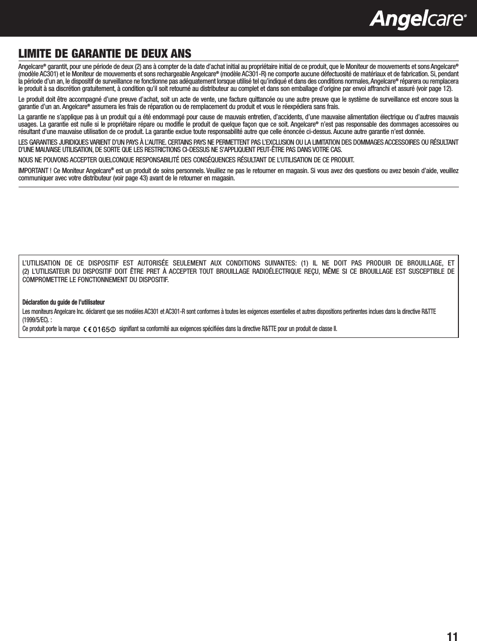 11LIMITE DE GARANTIE DE DEUX ANSAngelcare®garantit, pour une période de deux (2) ans à compter de la date d’achat initial au propriétaire initial de ce produit, que le Moniteur de mouvements et sons Angelcare®(modèle AC301) et le Moniteur de mouvements et sons rechargeable Angelcare®(modèle AC301-R) ne comporte aucune défectuosité de matériaux et de fabrication. Si, pendantla période d’un an, le dispositif de surveillance ne fonctionne pas adéquatement lorsque utilisé tel qu’indiqué et dans des conditions normales, Angelcare®réparera ou remplacerale produit à sa discrétion gratuitement, à condition qu’il soit retourné au distributeur au complet et dans son emballage d’origine par envoi affranchi et assuré (voir page 12).Le produit doit être accompagné d’une preuve d’achat, soit un acte de vente, une facture quittancée ou une autre preuve que le système de surveillance est encore sous lagarantie d’un an. Angelcare®assumera les frais de réparation ou de remplacement du produit et vous le réexpédiera sans frais.La garantie ne s’applique pas à un produit qui a été endommagé pour cause de mauvais entretien, d’accidents, d’une mauvaise alimentation électrique ou d’autres mauvaisusages. La garantie est nulle si le propriétaire répare ou modifie le produit de quelque façon que ce soit. Angelcare®n’est pas responsable des dommages accessoires ourésultant d’une mauvaise utilisation de ce produit. La garantie exclue toute responsabilité autre que celle énoncée ci-dessus. Aucune autre garantie n’est donnée.LES GARANTIES JURIDIQUES VARIENT D’UN PAYS À L’AUTRE. CERTAINS PAYS NE PERMETTENT PAS L’EXCLUSION OU LA LIMITATION DES DOMMAGES ACCESSOIRES OU RÉSULTANTD’UNE MAUVAISE UTILISATION, DE SORTE QUE LES RESTRICTIONS CI-DESSUS NE S’APPLIQUENT PEUT-ÊTRE PAS DANS VOTRE CAS.NOUS NE POUVONS ACCEPTER QUELCONQUE RESPONSABILITÉ DES CONSÉQUENCES RÉSULTANT DE L’UTILISATION DE CE PRODUIT.IMPORTANT ! Ce Moniteur Angelcare®est un produit de soins personnels. Veuillez ne pas le retourner en magasin. Si vous avez des questions ou avez besoin d’aide, veuillezcommuniquer avec votre distributeur (voir page 43) avant de le retourner en magasin.L’UTILISATION DE CE DISPOSITIF EST AUTORISÉE SEULEMENT AUX CONDITIONS SUIVANTES: (1) IL NE DOIT PAS PRODUIR DE BROUILLAGE, ET (2) L’UTILISATEUR DU DISPOSITIF DOIT ÊTRE PRET À ACCEPTER TOUT BROUILLAGE RADIOÉLECTRIQUE REÇU, MÊME SI CE BROUILLAGE EST SUSCEPTIBLE DECOMPROMETTRE LE FONCTIONNEMENT DU DISPOSITIF.Déclaration du guide de l’utilisateurLes moniteurs Angelcare Inc. déclarent que ses modèles AC301 et AC301-R sont conformes à toutes les exigences essentielles et autres dispositions pertinentes inclues dans la directive R&amp;TTE(1999/5/EC). :Ce produit porte la marque  signifiant sa conformité aux exigences spécifiées dans la directive R&amp;TTE pour un produit de classe II.