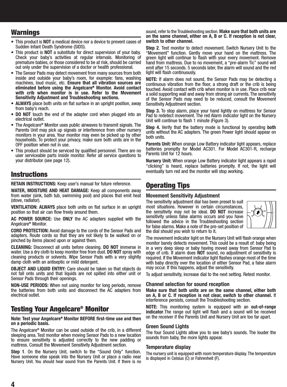 Warnings•  This product is NOT a medical device nor a device to prevent cases ofSudden Infant Death Syndrome (SIDS).• This product is NOT a substitute for direct supervision of your baby.Check your baby’s activities at regular intervals. Monitoring ofpremature babies, or those considered to be at risk, should be carriedout only under the supervision of a doctor or health professional.•  The Sensor Pads may detect movement from many sources from bothinside and outside your baby’s room, for example: fans, washingmachines, loud music, etc. Ensure that all vibration sources areeliminated before using the Angelcare®Monitor. Avoid contactwith crib when monitor is in use. Refer to the MovementSensitivity Adjustment and Troubleshooting sections.•ALWAYS place both units on flat surface in an upright position, awayfrom baby’s reach.•DO NOT touch the end of the adapter cord when plugged into anelectrical outlet.• The Angelcare®Monitor uses public airwaves to transmit signals. TheParents Unit may pick up signals or interference from other nurserymonitors in your area. Your monitor may even be picked up by otherhouseholds. To protect your privacy, make sure both units are in theOFF position when not in use.•  This product should be serviced by qualified personnel. There are nouser serviceable parts inside monitor. Refer all service questions toyour distributor (see page 12).InstructionsRETAIN INSTRUCTIONS: Keep user’s manual for future reference.WATER, MOISTURE AND HEAT DAMAGE: Keep all components awayfrom water (sink, bath tub, swimming pool) and places that emit heat(stove, radiator).VENTILATION: ALWAYS place both units on flat surface in an uprightposition so that air can flow freely around them.AC POWER SOURCE: Use ONLY the AC adapters supplied with theAngelcare®Monitor.CORD PROTECTION: Avoid damage to the cords of the Sensor Pads andadapters. Route cords so that they are not likely to be walked on orpinched by items placed upon or against them.CLEANING: Disconnect all units before cleaning. DO NOT immerse inwater. Use a dry cloth to keep monitor free from dust. DO NOT spray withcleaning products or solvents. Wipe Sensor Pads with a very slightlydamp cloth with an antiseptic or mild detergent.OBJECT AND LIQUID ENTRY: Care should be taken so that objects donot fall onto units and that liquids are not spilled into either unit orSensor Pads through their openings.NON-USE PERIODS: When not using monitor for long periods, removethe batteries from both units and disconnect the AC adapters fromelectrical outlet.Testing Your Angelcare®MonitorNote: Test your Angelcare®Monitor BEFORE first-time use and thenon a periodic basis.The Angelcare®Monitor can be used outside of the crib, in a differentsleeping area. Test monitor when moving Sensor Pads to a new locationto ensure sensitivity is adjusted correctly to the new padding ormattress. Consult the Movement Sensitivity Adjustment section.Step 1. On the Nursery Unit, switch to the “Sound Only” function.Have someone else speak into the Nursery Unit or place a radio nearNursery Unit. You should hear sound from the Parents Unit. If there is nosound, refer to the Troubleshooting section. Make sure that both units areon the same channel, either on A, B or C. If reception is not clear,switch to other channel.Step 2. Test monitor to detect movement. Switch Nursery Unit to the“Movement” function. Gently move your hand on the mattress. Thegreen light will continue to flash with your every movement. Removehand from mattress. Due to no movement, a “pre-alarm Tic” sound willemit after 15 seconds. 5 seconds later, the alarm will sound and the redlight will flash continuously.NOTE: If alarm does not sound, the Sensor Pads may be detecting acontinuous vibration from the floor, a strong draft or the crib is beingtouched. Avoid contact with crib when monitor is in use. Place crib neara solid supporting wall and away from strong air currents. The sensitivityof the Sensor Pads may need to be reduced, consult the MovementSensitivity Adjustment section.Step 3. To stop alarm, place your hand lightly on mattress for SensorPad to redetect movement. The red Alarm indicator light on the NurseryUnit will continue to flash 1 minute (Figure 3).Step 4. Verify that the battery mode is functional by operating bothunits without the AC adapters. The green Power light should appear onboth units.Parents Unit: When orange Low Battery indicator light appears, replacebatteries promptly for Model AC301. For Model AC301-R, rechargeParents Unit for 12 hours.Nursery Unit: When orange Low Battery indicator light appears a rapid“clicking” is heard, replace batteries promptly. If not, the light willeventually turn red and the monitor will stop working.Operating TipsMovement Sensitivity Adjustment The sensitivity adjustment dial has been preset to suitmost situations. However in certain circumstances,the sensitivity may not be ideal. DO NOT increasesensitivity unless false alarms occurs and you havefollowed the advice in the Troubleshooting section for false alarms. Make a note of the pre-set position ofthe dial should you wish to return to it.The movement indicator light on the Nursery Unit will flash orange whenmonitor barely detects movement. This could be a result of: baby beingin a very deep sleep or baby having moved away from Sensor Pad toedge of crib. If alarm does NOT sound, no adjustment of sensitivity isrequired. If the Movement indicator light flashes orange most of the timewith baby directly over the location of either Sensor Pad, a false alarmmay occur. If this happens, adjust the sensitivity.To adjust sensitivity, increase dial to the next setting. Retest monitor.Channel selection for sound receptionMake sure that both units are on the same channel, either both on A, B or C. If reception is not clear, switch to other channel. Ifinterference persists, consult the Troubleshooting section.NOTE: This monitoring system is equipped with an out-of-rangeindicator.The range out light will flash and a sound will be received on the receiver if the Parents Unit and Nursery Unit are too far apart.Green Sound LightsThe four Sound Lights allow you to see baby’s sounds. The louder thesounds from baby, the more lights appear.Temperature displayThe nursery unit is equipped with room temperature display.The temperatureis displayed in Celsius (C) or Fahrenheit (F).4