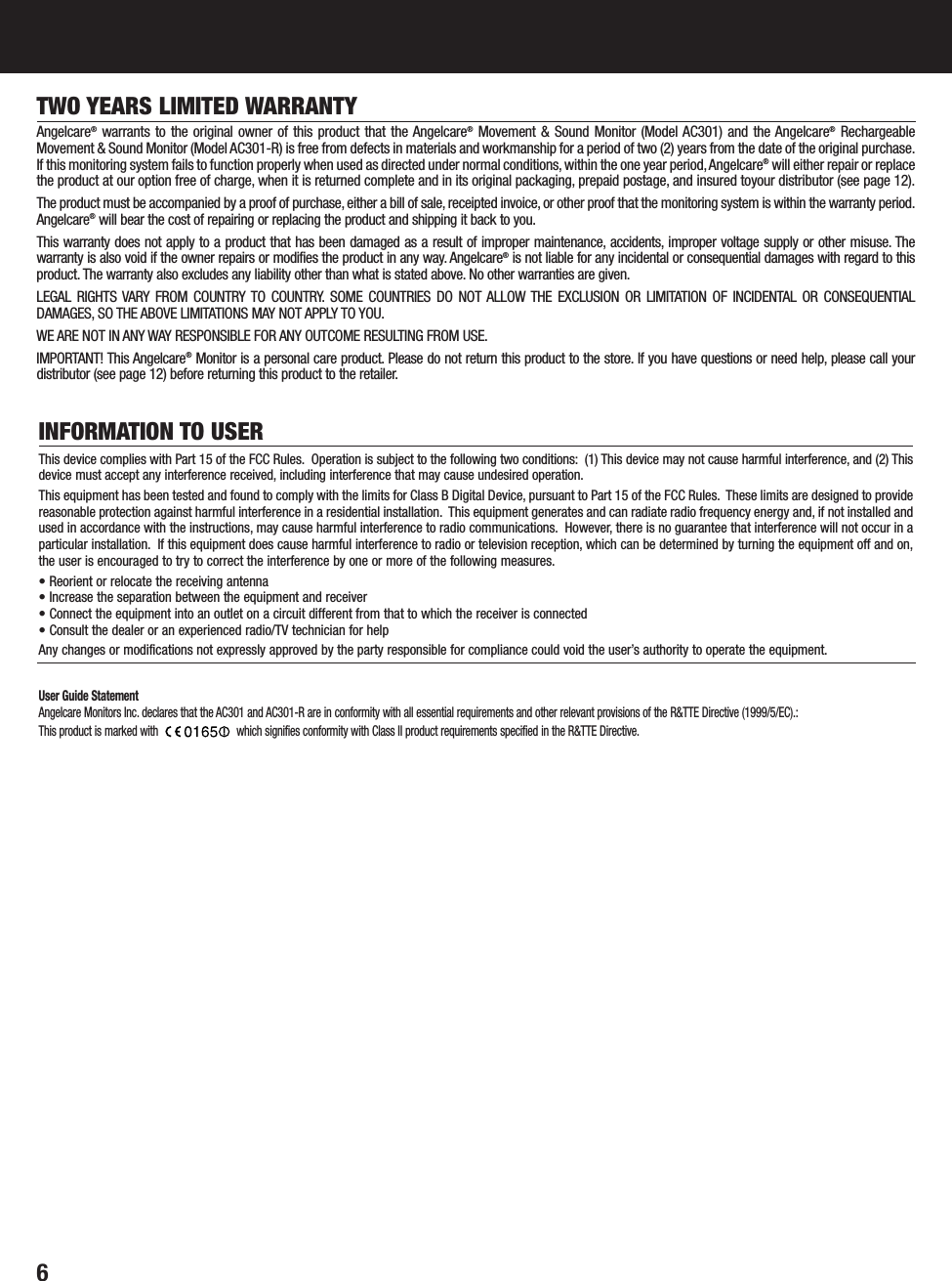 6TWO YEARS LIMITED WARRANTYAngelcare®warrants to the original owner of this product that the Angelcare®Movement &amp; Sound Monitor (Model AC301) and the Angelcare®RechargeableMovement &amp; Sound Monitor (Model AC301-R) is free from defects in materials and workmanship for a period of two (2) years from the date of the original purchase.If this monitoring system fails to function properly when used as directed under normal conditions, within the one year period,Angelcare®will either repair or replacethe product at our option free of charge, when it is returned complete and in its original packaging, prepaid postage, and insured toyour distributor (see page 12).The product must be accompanied by a proof of purchase, either a bill of sale, receipted invoice, or other proof that the monitoring system is within the warranty period.Angelcare®will bear the cost of repairing or replacing the product and shipping it back to you.This warranty does not apply to a product that has been damaged as a result of improper maintenance, accidents, improper voltage supply or other misuse. Thewarranty is also void if the owner repairs or modifies the product in any way. Angelcare®is not liable for any incidental or consequential damages with regard to thisproduct. The warranty also excludes any liability other than what is stated above. No other warranties are given.LEGAL RIGHTS VARY FROM COUNTRY TO COUNTRY. SOME COUNTRIES DO NOT ALLOW THE EXCLUSION OR LIMITATION OF INCIDENTAL OR CONSEQUENTIALDAMAGES, SO THE ABOVE LIMITATIONS MAY NOT APPLY TO YOU.WE ARE NOT IN ANY WAY RESPONSIBLE FOR ANY OUTCOME RESULTING FROM USE.IMPORTANT! This Angelcare®Monitor is a personal care product. Please do not return this product to the store. If you have questions or need help, please call yourdistributor (see page 12) before returning this product to the retailer.INFORMATION TO USERThis device complies with Part 15 of the FCC Rules. Operation is subject to the following two conditions: (1) This device may not cause harmful interference, and (2) Thisdevice must accept any interference received, including interference that may cause undesired operation.This equipment has been tested and found to comply with the limits for Class B Digital Device, pursuant to Part 15 of the FCC Rules. These limits are designed to providereasonable protection against harmful interference in a residential installation. This equipment generates and can radiate radio frequency energy and, if not installed andused in accordance with the instructions, may cause harmful interference to radio communications. However, there is no guarantee that interference will not occur in aparticular installation. If this equipment does cause harmful interference to radio or television reception, which can be determined by turning the equipment off and on,the user is encouraged to try to correct the interference by one or more of the following measures.• Reorient or relocate the receiving antenna• Increase the separation between the equipment and receiver• Connect the equipment into an outlet on a circuit different from that to which the receiver is connected• Consult the dealer or an experienced radio/TV technician for helpAny changes or modifications not expressly approved by the party responsible for compliance could void the user’s authority to operate the equipment.User Guide StatementAngelcare Monitors Inc. declares that the AC301 and AC301-R are in conformity with all essential requirements and other relevant provisions of the R&amp;TTE Directive (1999/5/EC).:This product is marked with  which signifies conformity with Class II product requirements specified in the R&amp;TTE Directive.