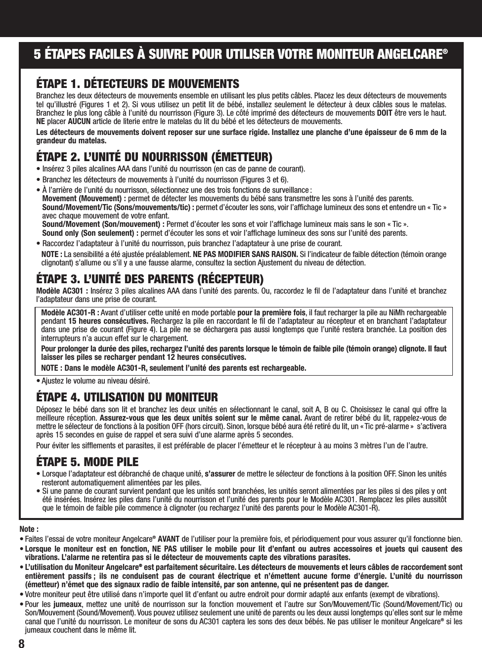 85 ÉTAPES FACILES À SUIVRE POUR UTILISER VOTRE MONITEUR ANGELCARE®Note : • Faites l’essai de votre moniteur Angelcare®AVANT de l’utiliser pour la première fois, et périodiquement pour vous assurer qu’il fonctionne bien.• Lorsque le moniteur est en fonction, NE PAS utiliser le mobile pour lit d’enfant ou autres accessoires et jouets qui causent desvibrations. L’alarme ne retentira pas si le détecteur de mouvements capte des vibrations parasites.• L’utilisation du Moniteur Angelcare®est parfaitement sécuritaire. Les détecteurs de mouvements et leurs câbles de raccordement sontentièrement passifs ; ils ne conduisent pas de courant électrique et n’émettent aucune forme d’énergie. L’unité du nourrisson(émetteur) n’émet que des signaux radio de faible intensité, par son antenne, qui ne présentent pas de danger.• Votre moniteur peut être utilisé dans n’importe quel lit d’enfant ou autre endroit pour dormir adapté aux enfants (exempt de vibrations).• Pour les jumeaux, mettez une unité de nourrisson sur la fonction mouvement et l’autre sur Son/Mouvement/Tic (Sound/Movement/Tic) ouSon/Mouvement (Sound/Movement). Vous pouvez utilisez seulement une unité de parents ou les deux aussi longtemps qu’elles sont sur le mêmecanal que l’unité du nourrisson. Le moniteur de sons du AC301 captera les sons des deux bébés. Ne pas utiliser le moniteur Angelcare®si lesjumeaux couchent dans le même lit.ÉTAPE 1. DÉTECTEURS DE MOUVEMENTSBranchez les deux détecteurs de mouvements ensemble en utilisant les plus petits câbles. Placez les deux détecteurs de mouvementstel qu’illustré (Figures 1 et 2). Si vous utilisez un petit lit de bébé, installez seulement le détecteur à deux câbles sous le matelas.Branchez le plus long câble à l’unité du nourrisson (Figure 3). Le côté imprimé des détecteurs de mouvements DOIT être vers le haut.NE placer AUCUN article de literie entre le matelas du lit du bébé et les détecteurs de mouvements.Les détecteurs de mouvements doivent reposer sur une surface rigide. Installez une planche d’une épaisseur de 6 mm de lagrandeur du matelas.ÉTAPE 2. L’UNITÉ DU NOURRISSON (ÉMETTEUR)• Insérez 3 piles alcalines AAA dans l’unité du nourrisson (en cas de panne de courant).• Branchez les détecteurs de mouvements à l’unité du nourrisson (Figures 3 et 6).• À l’arrière de l’unité du nourrisson, sélectionnez une des trois fonctions de surveillance :Movement (Mouvement) : permet de détecter les mouvements du bébé sans transmettre les sons à l’unité des parents.Sound/Movement/Tic (Sons/mouvements/tic) : permet d’écouter les sons, voir l’affichage lumineux des sons et entendre un « Tic »avec chaque mouvement de votre enfant.Sound/Movement (Son/mouvement) : Permet d’écouter les sons et voir l’affichage lumineux mais sans le son « Tic ».Sound only (Son seulement) : permet d’écouter les sons et voir l’affichage lumineux des sons sur l’unité des parents.• Raccordez l’adaptateur à l’unité du nourrisson, puis branchez l’adaptateur à une prise de courant.NOTE : La sensibilité a été ajustée préalablement. NE PAS MODIFIER SANS RAISON. Si l’indicateur de faible détection (témoin orangeclignotant) s’allume ou s’il y a une fausse alarme, consultez la section Ajustement du niveau de détection.ÉTAPE 3. L’UNITÉ DES PARENTS (RÉCEPTEUR)Modèle AC301 : Insérez 3 piles alcalines AAA dans l’unité des parents. Ou, raccordez le fil de l’adaptateur dans l’unité et branchezl’adaptateur dans une prise de courant.Modèle AC301-R : Avant d’utiliser cette unité en mode portable pour la première fois, il faut recharger la pile au NiMh rechargeablependant 15 heures consécutives. Rechargez la pile en raccordant le fil de l’adaptateur au récepteur et en branchant l’adaptateurdans une prise de courant (Figure 4). La pile ne se déchargera pas aussi longtemps que l’unité restera branchée. La position desinterrupteurs n’a aucun effet sur le chargement.Pour prolonger la durée des piles, rechargez l’unité des parents lorsque le témoin de faible pile (témoin orange) clignote. Il fautlaisser les piles se recharger pendant 12 heures consécutives.NOTE : Dans le modèle AC301-R, seulement l’unité des parents est rechargeable.• Ajustez le volume au niveau désiré.ÉTAPE 4. UTILISATION DU MONITEURDéposez le bébé dans son lit et branchez les deux unités en sélectionnant le canal, soit A, B ou C. Choisissez le canal qui offre lameilleure réception. Assurez-vous que les deux unités soient sur le même canal. Avant de retirer bébé du lit, rappelez-vous demettre le sélecteur de fonctions à la position OFF (hors circuit). Sinon, lorsque bébé aura été retiré du lit, un « Tic pré-alarme »  s’activeraaprès 15 secondes en guise de rappel et sera suivi d’une alarme après 5 secondes.Pour éviter les sifflements et parasites, il est préférable de placer l’émetteur et le récepteur à au moins 3 mètres l’un de l’autre.ÉTAPE 5. MODE PILE• Lorsque l’adaptateur est débranché de chaque unité, s’assurer de mettre le sélecteur de fonctions à la position OFF. Sinon les unitésresteront automatiquement alimentées par les piles.• Si une panne de courant survient pendant que les unités sont branchées, les unités seront alimentées par les piles si des piles y ontété insérées. Insérez les piles dans l’unité du nourrisson et l’unité des parents pour le Modèle AC301. Remplacez les piles aussitôtque le témoin de faible pile commence à clignoter (ou rechargez l’unité des parents pour le Modèle AC301-R).