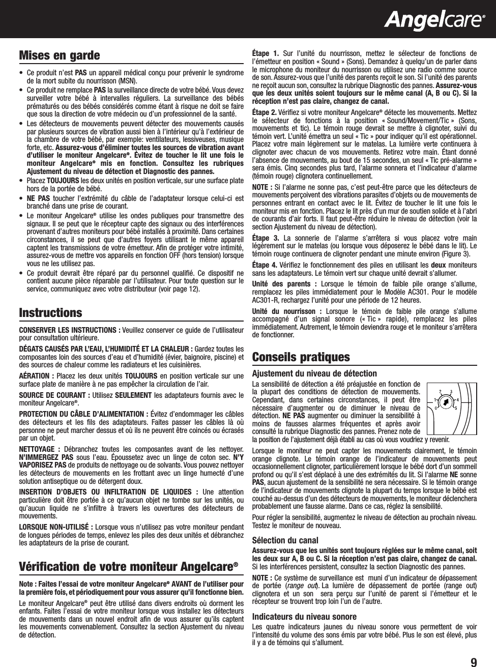 9Mises en garde•  Ce produit n’est PAS un appareil médical conçu pour prévenir le syndromede la mort subite du nourrisson (MSN).•  Ce produit ne remplace PAS la surveillance directe de votre bébé. Vous devezsurveiller votre bébé à intervalles réguliers. La surveillance des bébésprématurés ou des bébés considérés comme étant à risque ne doit se faireque sous la direction de votre médecin ou d’un professionnel de la santé.• Les détecteurs de mouvements peuvent détecter des mouvements causéspar plusieurs sources de vibration aussi bien à l’intérieur qu’à l’extérieur dela chambre de votre bébé, par exemple: ventilateurs, lessiveuses, musiqueforte, etc. Assurez-vous d’éliminer toutes les sources de vibration avantd’utiliser le moniteur Angelcare®. Évitez de toucher le lit une fois lemoniteur Angelcare®mis en fonction. Consultez les rubriquesAjustement du niveau de détection et Diagnostic des pannes.• Placez TOUJOURS les deux unités en position verticale, sur une surface platehors de la portée de bébé.•NE PAS toucher l’extrémité du câble de l’adaptateur lorsque celui-ci estbranché dans une prise de courant.• Le moniteur Angelcare®utilise les ondes publiques pour transmettre dessignaux. Il se peut que le récepteur capte des signaux ou des interférencesprovenant d’autres moniteurs pour bébé installés à proximité. Dans certainescirconstances, il se peut que d’autres foyers utilisant le même appareilcaptent les transmissions de votre émetteur. Afin de protéger votre intimité,assurez-vous de mettre vos appareils en fonction OFF (hors tension) lorsquevous ne les utilisez pas.• Ce produit devrait être réparé par du personnel qualifié. Ce dispositif necontient aucune pièce réparable par l’utilisateur. Pour toute question sur leservice, communiquez avec votre distributeur (voir page 12).InstructionsCONSERVER LES INSTRUCTIONS : Veuillez conserver ce guide de l’utilisateurpour consultation ultérieure.DÉGATS CAUSÉS PAR L’EAU, L’HUMIDITÉ ET LA CHALEUR : Gardez toutes lescomposantes loin des sources d’eau et d’humidité (évier, baignoire, piscine) etdes sources de chaleur comme les radiateurs et les cuisinières.AÉRATION : Placez les deux unités TOUJOURS en position verticale sur unesurface plate de manière à ne pas empêcher la circulation de l’air.SOURCE DE COURANT : Utilisez SEULEMENT les adaptateurs fournis avec lemoniteur Angelcare®.PROTECTION DU CÂBLE D’ALIMENTATION : Évitez d’endommager les câblesdes détecteurs et les fils des adaptateurs. Faites passer les câbles là oùpersonne ne peut marcher dessus et où ils ne peuvent être coincés ou écraséspar un objet.NETTOYAGE : Débranchez toutes les composantes avant de les nettoyer.N’IMMERGEZ PAS sous l’eau. Époussetez avec un linge de coton sec. N’YVAPORISEZ PAS de produits de nettoyage ou de solvants. Vous pouvez nettoyerles détecteurs de mouvements en les frottant avec un linge humecté d’unesolution antiseptique ou de détergent doux.INSERTION D’OBJETS OU INFILTRATION DE LIQUIDES : Une attentionparticulière doit être portée à ce qu’aucun objet ne tombe sur les unités, ouqu’aucun liquide ne s’infiltre à travers les ouvertures des détecteurs demouvements.LORSQUE NON-UTILISÉ : Lorsque vous n’utilisez pas votre moniteur pendantde longues périodes de temps, enlevez les piles des deux unités et débranchezles adaptateurs de la prise de courant.Vérification de votre moniteur Angelcare®Note : Faites l’essai de votre moniteur Angelcare®AVANT de l’utiliser pourla première fois, et périodiquement pour vous assurer qu’il fonctionne bien.Le moniteur Angelcare®peut être utilisé dans divers endroits où dorment lesenfants. Faites l’essai de votre moniteur lorsque vous installez les détecteurs de mouvements dans un nouvel endroit afin de vous assurer qu’ils captent les mouvements convenablement. Consultez la section Ajustement du niveau de détection.Étape 1. Sur l’unité du nourrisson, mettez le sélecteur de fonctions del’émetteur en position « Sound » (Sons). Demandez à quelqu’un de parler dansle microphone du moniteur du nourrisson ou utilisez une radio comme sourcede son. Assurez-vous que l’unité des parents reçoit le son. Si l’unité des parentsne reçoit aucun son, consultez la rubrique Diagnostic des pannes. Assurez-vousque les deux unités soient toujours sur le même canal (A, B ou C). Si laréception n’est pas claire, changez de canal.Étape 2. Vérifiez si votre moniteur Angelcare®détecte les mouvements. Mettezle sélecteur de fonctions à la position « Sound/Movement/Tic » (Sons,mouvements et tic). Le témoin rouge devrait se mettre à clignoter, suivi dutémoin vert. L’unité émettra un seul « Tic » pour indiquer qu’il est opérationnel.Placez votre main légèrement sur le matelas. La lumière verte continuera àclignoter avec chacun de vos mouvements. Retirez votre main. Étant donnél’absence de mouvements, au bout de 15 secondes, un seul « Tic pré-alarme »sera émis. Cinq secondes plus tard, l’alarme sonnera et l’indicateur d’alarme(témoin rouge) clignotera continuellement.NOTE : Si l’alarme ne sonne pas, c’est peut-être parce que les détecteurs demouvements perçoivent des vibrations parasites d’objets ou de mouvements depersonnes entrant en contact avec le lit. Évitez de toucher le lit une fois lemoniteur mis en fonction. Placez le lit près d’un mur de soutien solide et à l’abride courants d’air forts. Il faut peut-être réduire le niveau de détection (voir lasection Ajustement du niveau de détection).Étape 3. La sonnerie de l’alarme s’arrêtera si vous placez votre mainlégèrement sur le matelas (ou lorsque vous déposerez le bébé dans le lit). Letémoin rouge continuera de clignoter pendant une minute environ (Figure 3).Étape 4. Vérifiez le fonctionnement des piles en utilisant les deux moniteurssans les adaptateurs. Le témoin vert sur chaque unité devrait s’allumer.Unité des parents : Lorsque le témoin de faible pile orange s’allume,remplacez les piles immédiatement pour le Modèle AC301. Pour le modèleAC301-R, rechargez l’unité pour une période de 12 heures.Unité du nourrisson : Lorsque le témoin de faible pile orange s’allumeaccompagnéd’un signal sonore (« Tic » rapide), remplacez les pilesimmédiatement. Autrement, le témoin deviendra rouge et le moniteur s’arrêterade fonctionner.Conseils pratiquesAjustement du niveau de détection La sensibilité de détection a été préajustée en fonction dela plupart des conditions de détection de mouvements.Cependant, dans certaines circonstances, il peut êtrenécessaire d’augmenter ou de diminuer le niveau dedétection. NE PAS augmenter ou diminuer la sensibilité àmoins de fausses alarmes fréquentes et après avoirconsulté la rubrique Diagnostic des pannes. Prenez note dela position de l’ajustement déjà établi au cas où vous voudriez y revenir.Lorsque le moniteur ne peut capter les mouvements clairement, le témoinorange clignote. Le témoin orange de l’indicateur de mouvements peutoccasionnellement clignoter, particulièrement lorsque le bébé dort d’un sommeilprofond ou qu’il s’est déplacé à une des extrémités du lit. Si l’alarme NE sonnePAS, aucun ajustement de la sensibilité ne sera nécessaire. Si le témoin orangede l’indicateur de mouvements clignote la plupart du temps lorsque le bébé estcouché au-dessus d’un des détecteurs de mouvements, le moniteur déclencheraprobablement une fausse alarme. Dans ce cas, réglez la sensibilité.Pour régler la sensibilité, augmentez le niveau de détection au prochain niveau.Testez le moniteur de nouveau.Sélection du canalAssurez-vous que les unités sont toujours réglées sur le même canal, soitles deux sur A, B ou C. Si la réception n’est pas claire, changez de canal.Si les interférences persistent, consultez la section Diagnostic des pannes.NOTE : Ce système de surveillance est  muni d’un indicateur de dépassementde portée (range out). La lumière de dépassement de portée (range out)clignotera et un son  sera perçu sur l’unité de parent si l’émetteur et lerécepteur se trouvent trop loin l’un de l’autre.Indicateurs du niveau sonoreLes quatre indicateurs jaunes du niveau sonore vous permettent de voirl’intensité du volume des sons émis par votre bébé. Plus le son est élevé, plusil y a de témoins qui s’allument.