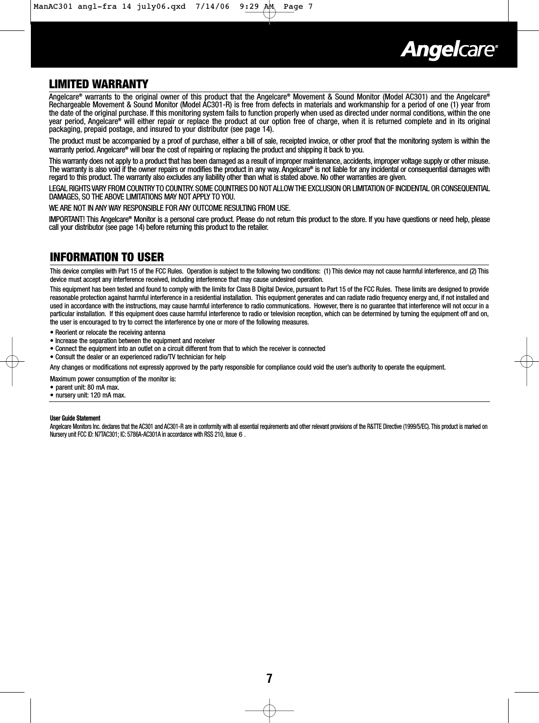 7LIMITED WARRANTYAngelcare®warrants to the original owner of this product that the Angelcare®Movement &amp; Sound Monitor (Model AC301) and the Angelcare®Rechargeable Movement &amp; Sound Monitor (Model AC301-R) is free from defects in materials and workmanship for a period of one (1) year fromthe date of the original purchase. If this monitoring system fails to function properly when used as directed under normal conditions, within the oneyear period, Angelcare®will either repair or replace the product at our option free of charge, when it is returned complete and in its originalpackaging, prepaid postage, and insured to your distributor (see page 14).The product must be accompanied by a proof of purchase, either a bill of sale, receipted invoice, or other proof that the monitoring system is within thewarranty period. Angelcare®will bear the cost of repairing or replacing the product and shipping it back to you.This warranty does not apply to a product that has been damaged as a result of improper maintenance, accidents, improper voltage supply or other misuse.The warranty is also void if the owner repairs or modifies the product in any way. Angelcare®is not liable for any incidental or consequential damages withregard to this product. The warranty also excludes any liability other than what is stated above. No other warranties are given.LEGAL RIGHTS VARY FROM COUNTRY TO COUNTRY. SOME COUNTRIES DO NOT ALLOW THE EXCLUSION OR LIMITATION OF INCIDENTAL OR CONSEQUENTIALDAMAGES, SO THE ABOVE LIMITATIONS MAY NOT APPLY TO YOU.WE ARE NOT IN ANY WAY RESPONSIBLE FOR ANY OUTCOME RESULTING FROM USE.IMPORTANT! This Angelcare®Monitor is a personal care product. Please do not return this product to the store. If you have questions or need help, pleasecall your distributor (see page 14) before returning this product to the retailer.INFORMATION TO USERThis device complies with Part 15 of the FCC Rules. Operation is subject to the following two conditions: (1) This device may not cause harmful interference, and (2) Thisdevice must accept anyinterference received, including interference thatmay cause undesired operation.This equipment has been tested and found to comply with the limits for Class B Digital Device, pursuant to Part 15 of the FCC Rules. These limits are designed to providereasonable protection against harmful interference in a residential installation. This equipment generates and can radiate radio frequency energy and, if not installed andused in accordance with the instructions, may cause harmful interference to radio communications. However, there is no guarantee that interference will not occur in aparticular installation. If this equipment does cause harmful interference to radio or television reception, which can be determined by turning the equipment off and on,the user is encouraged to try to correct the interference by one or more of the following measures.•Reorient or relocate the receiving antenna•Increase the separation between the equipment and receiver•Connect the equipment into an outlet on a circuit different from thatto which the receiver is connected•Consult the dealer or an experienced radio/TV technician for helpAnychanges or modifications not expressly approved by the party responsible for compliance could void the user’s authority to operate the equipment.Maximum power consumption of the monitor is:•parent unit: 80 mA max.• nursery unit: 120 mA max.User Guide StatementAngelcare Monitors Inc. declares thatthe AC301 and AC301-R are in conformity with all essential requirements and other relevant provisions of the R&amp;TTE Directive (1999/5/EC).This product is marked onNursery unit FCC ID: N7TAC301; IC: 5786A-AC301A in accordance with RSS 210, Issue 6 .ManAC301 angl-fra 14 july06.qxd  7/14/06  9:29 AM  Page 7