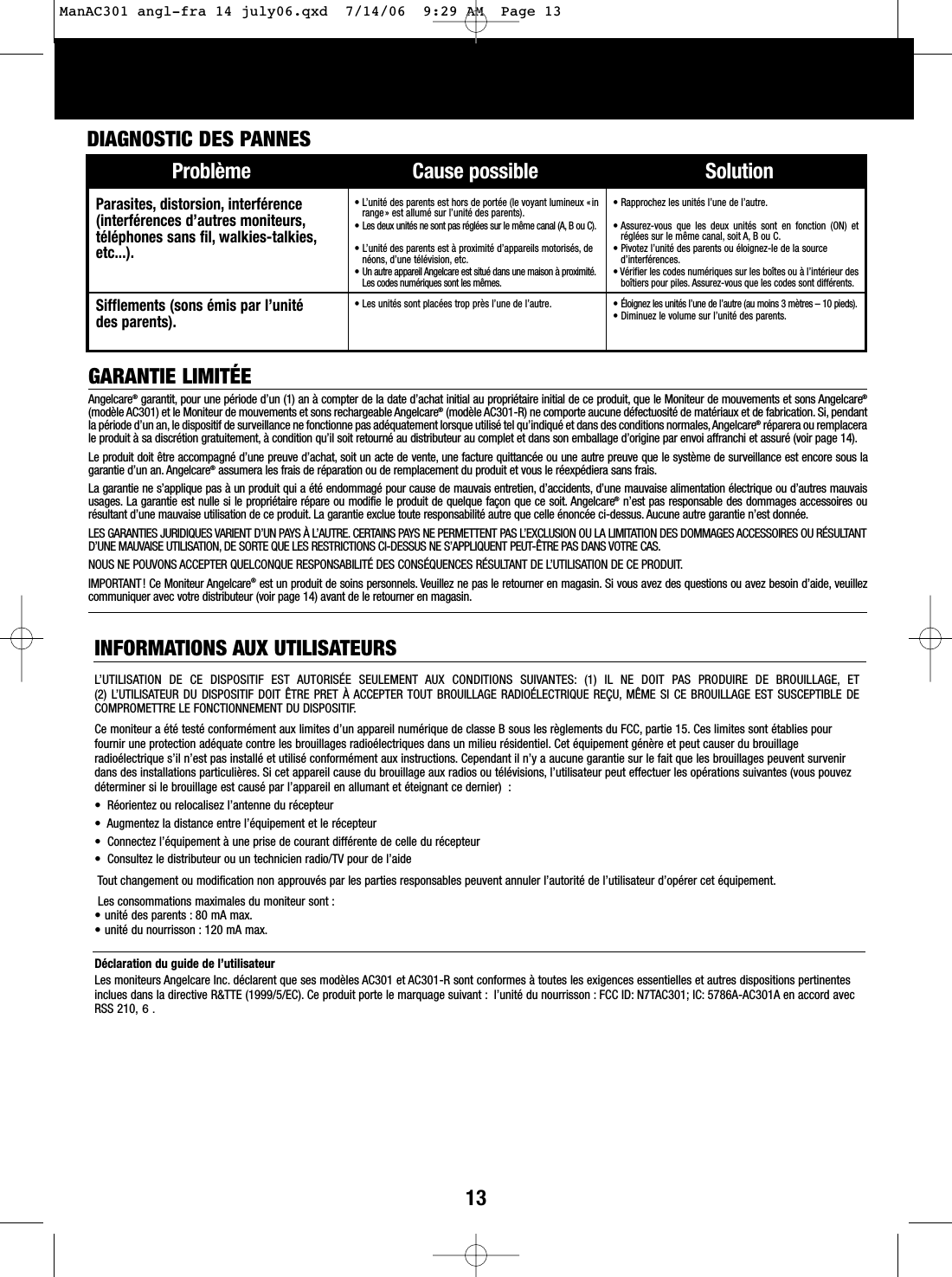 13GARANTIE LIMITÉEAngelcare®garantit, pour une période d’un (1) an à compter de la date d’achat initial au propriétaire initial de ce produit, que le Moniteur de mouvements et sons Angelcare®(modèle AC301) et le Moniteur de mouvements et sons rechargeable Angelcare®(modèle AC301-R) ne comporte aucune défectuosité de matériaux et de fabrication. Si, pendantla période d’un an, le dispositif de surveillance ne fonctionne pas adéquatement lorsque utilisé tel qu’indiqué et dans des conditions normales,Angelcare®réparera ou remplacerale produit à sa discrétion gratuitement, à condition qu’il soit retourné au distributeur au complet et dans son emballage d’origine par envoi affranchi et assuré (voir page 14).Le produit doit être accompagné d’une preuve d’achat, soit un acte de vente, une facture quittancée ou une autre preuve que le système de surveillance est encore sous lagarantie d’un an. Angelcare®assumera les frais de réparation ou de remplacement du produit et vous le réexpédiera sans frais.La garantie ne s’applique pas à un produit qui a été endommagé pour cause de mauvais entretien, d’accidents, d’une mauvaise alimentation électrique ou d’autres mauvaisusages. La garantie est nulle si le propriétaire répare ou modifie le produit de quelque façon que ce soit. Angelcare®n’est pas responsable des dommages accessoires ourésultant d’une mauvaise utilisation de ce produit. La garantie exclue toute responsabilité autre que celle énoncée ci-dessus. Aucune autre garantie n’est donnée.LES GARANTIES JURIDIQUES VARIENT D’UN PAYS À L’AUTRE. CERTAINS PAYS NE PERMETTENT PAS L’EXCLUSION OU LA LIMITATION DES DOMMAGES ACCESSOIRES OU RÉSULTANTD’UNE MAUVAISE UTILISATION, DE SORTE QUE LES RESTRICTIONS CI-DESSUS NE S’APPLIQUENT PEUT-ÊTRE PAS DANS VOTRE CAS.NOUS NE POUVONS ACCEPTER QUELCONQUE RESPONSABILITÉ DES CONSÉQUENCES RÉSULTANT DE L’UTILISATION DE CE PRODUIT.IMPORTANT! Ce Moniteur Angelcare®est un produit de soins personnels. Veuillez ne pas le retourner en magasin. Si vous avez des questions ou avez besoin d’aide, veuillezcommuniquer avec votre distributeur (voir page 14) avant de le retourner en magasin.INFORMATIONS AUX UTILISATEURSL’UTILISATION DE CE DISPOSITIF EST AUTORISÉE SEULEMENT AUX CONDITIONS SUIVANTES: (1) IL NE DOIT PAS PRODUIRE DE BROUILLAGE, ET (2) L’UTILISATEUR DU DISPOSITIF DOIT ÊTRE PRET À ACCEPTER TOUT BROUILLAGE RADIOÉLECTRIQUE REÇU, MÊME SI CE BROUILLAGE EST SUSCEPTIBLE DECOMPROMETTRE LE FONCTIONNEMENT DU DISPOSITIF.Ce moniteur a été testé conformément aux limites d’un appareil numérique de classe B sous les règlements du FCC, partie 15. Ces limites sont établies pourfournir une protection adéquate contre les brouillages radioélectriques dans un milieu résidentiel. Cet équipement génère et peut causer du brouillageradioélectrique s’il n’est pas installé et utilisé conformément aux instructions. Cependant il n’y a aucune garantie sur le fait que les brouillages peuvent survenirdans des installations particulières. Si cet appareil cause du brouillage aux radios ou télévisions, l’utilisateur peut effectuer les opérations suivantes (vous pouvezdéterminer si le brouillage est causé par l’appareil en allumant et éteignant ce dernier)  :•  Réorientez ou relocalisez l’antenne du récepteur•  Augmentez la distance entre l’équipement et le récepteur•  Connectez l’équipement à une prise de courant différente de celle du récepteur•  Consultez le distributeur ou un technicien radio/TV pour de l’aideTout changement ou modification non approuvés par les parties responsables peuvent annuler l’autorité de l’utilisateur d’opérer cet équipement.Les consommations maximales du moniteur sont :• unité des parents : 80 mA max.• unité du nourrisson : 120 mA max.Déclaration du guide de l’utilisateurLes moniteurs Angelcare Inc. déclarent que ses modèles AC301 et AC301-R sont conformes à toutes les exigences essentielles et autres dispositions pertinentesinclues dans la directive R&amp;TTE (1999/5/EC). Ce produit porte le marquage suivant : l’unité du nourrisson : FCC ID: N7TAC301; IC: 5786A-AC301A en accord avecRSS 210, 6 .Problème Cause possible SolutionDIAGNOSTIC DES PANNES Parasites, distorsion, interférence(interférences d’autres moniteurs,téléphones sans fil, walkies-talkies,etc...).• L’unité des parents est hors de portée (le voyant lumineux « inrange» est allumé sur l’unité des parents).• Les deux unités ne sont pas réglées sur le même canal (A, B ou C).• L’unité des parents est à proximité d’appareils motorisés, denéons, d’une télévision, etc.• Un autre appareil Angelcare est situé dans une maison à proximité.Les codes numériques sont les mêmes.• Rapprochez les unités l’une de l’autre.• Assurez-vous que les deux unités sont en fonction (ON) etréglées sur le même canal, soit A, B ou C.• Pivotez l’unité des parents ou éloignez-le de la sourced’interférences.• Vérifier les codes numériques sur les boîtes ou à l’intérieur desboîtiers pour piles. Assurez-vous que les codes sont différents.Sifflements (sons émis par l’unité des parents).• Les unités sont placées trop près l’une de l’autre. • Éloignez les unités l’une de l’autre (au moins 3 mètres – 10 pieds).• Diminuez le volume sur l’unité des parents.ManAC301 angl-fra 14 july06.qxd  7/14/06  9:29 AM  Page 13