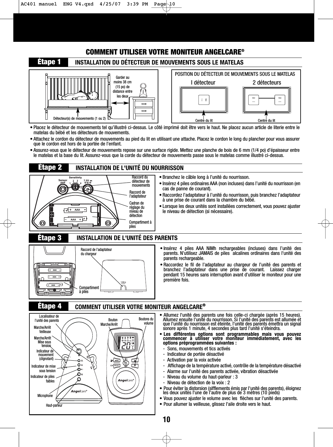 10COMMENT UTILISER VOTRE MONITEUR ANGELCARE®Étape 1BoutonMarche/ArrêtLocalisateur del&apos;unité des parents Boutons duvolume•Branchez le câble long à l’unité du nourrisson.• Insérez 4 piles ordinaires AAA (non incluses) dans l’unité du nourrisson (encas de panne de courant).• Raccordez l’adaptateur à l’unité du nourrisson, puis branchez l’adaptateuràune prise de courant dans la chambre du bébé.•Lorsque les deux unités sont installées correctement, vous pouvez ajusterle niveau de détection (si nécessaire).• Allumez l&apos;unité des parents une fois celle-ci chargée (après 15 heures).Allumez ensuite l&apos;unité du nourrisson. Si l&apos;unité des parents est allumée etque l&apos;unité du nourrisson est éteinte, l&apos;unité des parents émettra un signalsonore après 1 minute, 4 secondes plus tard l&apos;unité s&apos;éteindra.• Les différentes options sont programmables mais vous pouvezcommencer à utiliser votre moniteur immédiatement, avec lesoptions préprogrammées suivantes :-Sons, mouvements et tics activés-Indicateur de portée désactivé-Activation par la voix activée-Affichage de la température activé, contrôle de la température désactivé-Alarme sur l&apos;unité des parents activée, vibration désactivée-Niveau du volume du haut-parleur : 3-Niveau de détection de la voix : 2• Pour éviter la distorsion (sifflements émis par l&apos;unité des parents), éloignezles deux unités l&apos;une de l&apos;autre de plus de 3 mètres (10 pieds) • Vous pouvez ajuster le volume avec les  flèches sur l&apos;unité des parents.• Pour allumer la veilleuse, glissez l&apos;aile droite vers le haut.•Insérez 4 piles AAA NiMh rechargeables (incluses) dans l’unité desparents. N&apos;utilisez JAMAIS de piles  alcalines ordinaires dans l&apos;unité desparents rechargeable.•Raccordez le fil de l’adaptateur au chargeur de l’unité des parents etbranchez l’adaptateur dans une prise de courant. Laissez chargerpendant 15 heures sans interruption avant d&apos;utiliser le moniteur pour unepremière fois.Raccord de l&apos;adaptateurdu chargeurRaccord dudétecteur demouvementsRaccord del&apos;adaptateurCadran deréglage duniveau dedétectionIdétecteur 2 détecteursPOSITION DU DÉTECTEUR DE MOUVEMENTS SOUS LE MATELASCentre du lit Centre du lit• Placez le détecteur de mouvements tel qu’illustré ci-dessus. Le côté imprimé doit être vers le haut. Ne placez aucun article de literie entre lematelas du bébé et les détecteurs de mouvements.•Attachez le cordon du détecteur de mouvements au pied du lit en utilisant une attache. Placez le cordon le long du plancher pour vous assurerque le cordon est hors de la portée de l&apos;enfant.• Assurez-vous que le détecteur de mouvements repose sur une surface rigide. Mettez une planche de bois de 6 mm (1/4 po) d’épaisseur entrele matelas et la base du lit. Assurez-vous que la corde du détecteur de mouvements passe sous le matelas comme illustré ci-dessus.Garder aumoins 38 cm(15 po) dedistance entreles deuxDétecteur(s) de mouvements (1 ou 2)INSTALLATION DU DÉTECTEUR DE MOUVEMENTS SOUS LE MATELAS Étape 2 INSTALLATION DE L&apos;UNITÉ DU NOURRISSONCompartiment àpilesÉtape 3 INSTALLATION DE L&apos;UNITÉ DES PARENTSCompartimentàpilesÉtape 4 COMMENT UTILISER VOTRE MONITEUR ANGELCARE®Marche/ArrêtMise soustensionIndicateur demouvement(clignotant)Marche/ArrêtVeilleuseIndicateur de misesous tensionIndicateur de pilesfaiblesMicrophoneHaut-parleurAC401 manuel  ENG V4.qxd  4/25/07  3:39 PM  Page 10