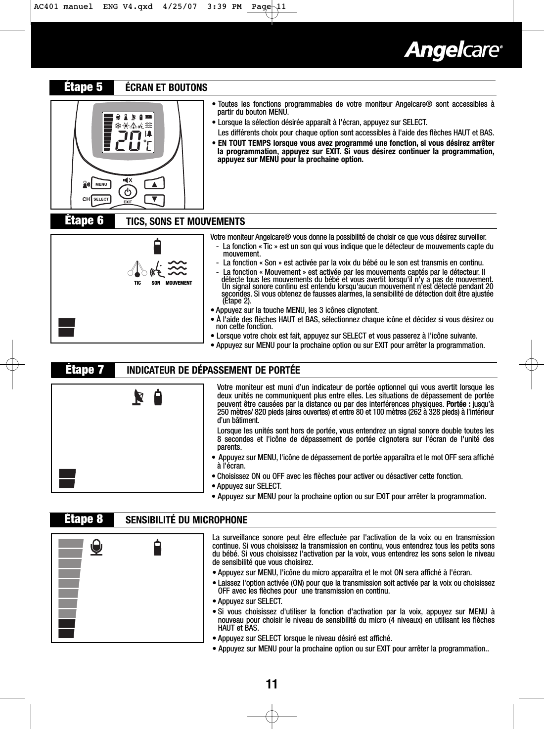 11• Toutes les fonctions programmables de votre moniteur Angelcare® sont accessibles àpartir du bouton MENU.• Lorsque la sélection désirée apparaît à l&apos;écran, appuyez sur SELECT.Les différents choix pour chaque option sont accessibles à l&apos;aide des flèches HAUT et BAS.• EN TOUT TEMPS lorsque vous avez programmé une fonction, si vous désirez arrêterla programmation, appuyez sur EXIT. Si vous désirez continuer la programmation,appuyez sur MENU pour la prochaine option.Étape 5 ÉCRAN ET BOUTONSÉtape 6 TICS, SONS ET MOUVEMENTSÉtape 7 INDICATEUR DE DÉPASSEMENT DE PORTÉEÉtape 8 SENSIBILITÉ DU MICROPHONEVotre moniteur Angelcare® vous donne la possibilité de choisir ce que vous désirez surveiller.-La fonction « Tic » est un son qui vous indique que le détecteur de mouvements capte dumouvement.-La fonction « Son » est activée par la voix du bébé ou le son est transmis en continu.-La fonction « Mouvement » est activée par les mouvements captés par le détecteur. Il détecte tous les mouvements du bébé et vous avertit lorsqu&apos;il n&apos;y a pas de mouvement.Un signal sonore continu est entendu lorsqu&apos;aucun mouvement n&apos;est détecté pendant 20secondes. Si vous obtenez de fausses alarmes, la sensibilité de détection doit être ajustée(Étape 2).• Appuyez sur la touche MENU, les 3 icônes clignotent.•Àl&apos;aide des flèches HAUT et BAS, sélectionnez chaque icône et décidez si vous désirez ounon cette fonction.• Lorsque votre choix est fait, appuyez sur SELECT et vous passerez à l&apos;icône suivante.• Appuyez sur MENU pour la prochaine option ou sur EXIT pour arrêter la programmation.Votre moniteur est muni d’un indicateur de portée optionnel qui vous avertit lorsque lesdeux unités ne communiquent plus entre elles. Les situations de dépassement de portéepeuvent être causées par la distance ou par des interférences physiques. Portée : jusqu’à250 mètres/ 820 pieds (aires ouvertes) et entre 80 et 100 mètres (262 à 328 pieds) à l’intérieurd’un bâtiment.Lorsque les unités sont hors de portée, vous entendrez un signal sonore double toutes les8secondes et l&apos;icône de dépassement de portée clignotera sur l&apos;écran de l&apos;unité desparents.• Appuyez sur MENU, l&apos;icône de dépassement de portée apparaîtra et le mot OFF sera affichéàl&apos;écran.• Choisissez ON ou OFF avec les flèches pour activer ou désactiver cette fonction.• Appuyez sur SELECT.• Appuyez sur MENU pour la prochaine option ou sur EXIT pour arrêter la programmation.La surveillance sonore peut être effectuée par l&apos;activation de la voix ou en transmissioncontinue. Si vous choisissez la transmission en continu, vous entendrez tous les petits sonsdu bébé. Si vous choisissez l&apos;activation par la voix, vous entendrez les sons selon le niveaude sensibilité que vous choisirez.• Appuyez sur MENU, l&apos;icône du micro apparaîtra et le mot ON sera affiché à l&apos;écran.• Laissez l&apos;option activée (ON) pour que la transmission soit activée par la voix ou choisissezOFF avec les flèches pour  une transmission en continu.• Appuyez sur SELECT.• Si vous choisissez d&apos;utiliser la fonction d&apos;activation par la voix, appuyez sur MENU ànouveau pour choisir le niveau de sensibilité du micro (4 niveaux) en utilisant les flèchesHAUT et BAS.• Appuyez sur SELECT lorsque le niveau désiré est affiché.• Appuyez sur MENU pour la prochaine option ou sur EXIT pour arrêter la programmation..TIC        SON    MOUVEMENTAC401 manuel  ENG V4.qxd  4/25/07  3:39 PM  Page 11