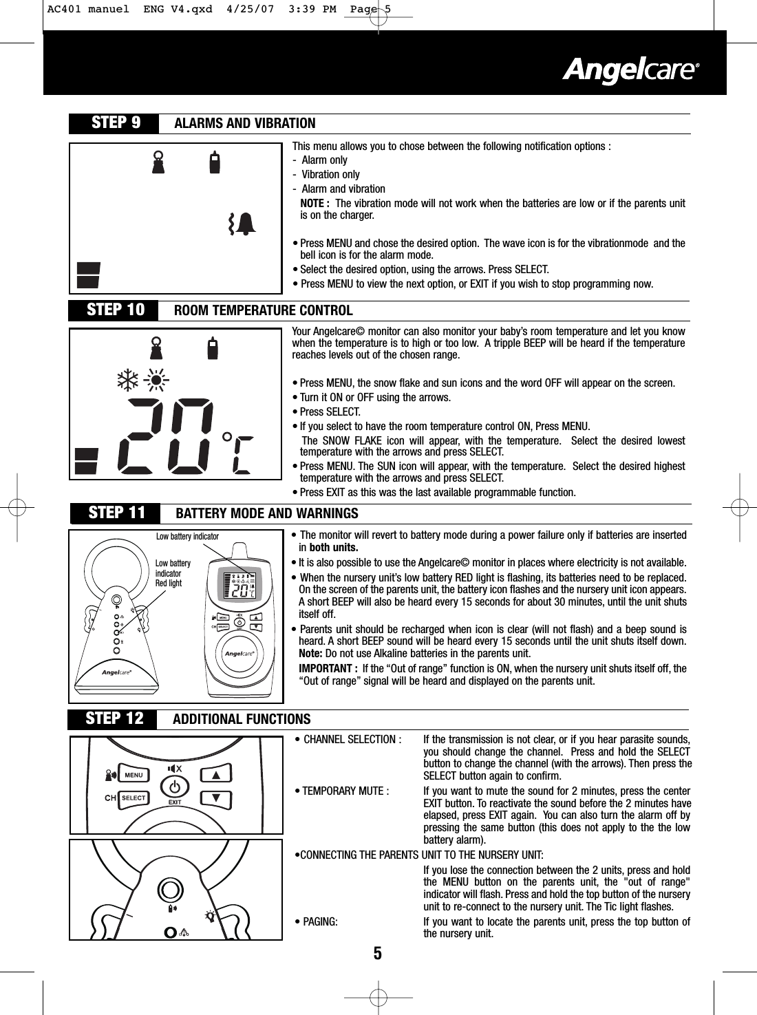 STEP 9 ALARMS AND VIBRATIONThis menu allows you to chose between the following notification options :-Alarm only-Vibration only-Alarm and vibrationNOTE : The vibration mode will not work when the batteries are low or if the parents unitis on the charger.• Press MENU and chose the desired option. The wave icon is for the vibrationmode  and thebell icon is for the alarm mode.• Select the desired option, using the arrows. Press SELECT.• Press MENU to view the next option, or EXIT if you wish to stop programming now.STEP 10 ROOM TEMPERATURE CONTROLYour Angelcare© monitor can also monitor your baby’s room temperature and let you knowwhen the temperature is to high or too low. A tripple BEEP will be heard if the temperaturereaches levels out of the chosen range.• Press MENU, the snowflake and sun icons and the word OFF will appear on the screen.• Turn it ON or OFF using the arrows.• Press SELECT.• If you select to have the room temperature control ON, Press MENU.The SNOW FLAKE icon will appear, with the temperature. Select the desired lowesttemperature with the arrows and press SELECT.• Press MENU. The SUN icon will appear, with the temperature. Select the desired highesttemperature with the arrows and press SELECT.• Press EXIT as this was the last available programmable function.5Lowbatteryindicator• The monitor will revert to battery mode during a power failure only if batteries are insertedin both units.•It is also possible to use the Angelcare© monitor in places where electricity is not available.•When the nurseryunit’slowbatteryRED light is flashing, its batteries need to be replaced.On the screen of the parents unit, the batteryicon flashes and the nurseryunit icon appears.Ashort BEEP will also be heard every 15 seconds for about 30 minutes, until the unit shutsitself off.• Parents unit should be recharged when icon is clear (will not flash) and a beep sound isheard. Ashort BEEP sound will be heard every15 seconds until the unit shuts itself down.Note: Do not use Alkaline batteries in the parents unit.IMPORTANT : If the “Out of range” function is ON, when the nursery unit shuts itself off, the“Out of range” signal will be heard and displayed on the parents unit.LowbatteryindicatorRed lightSTEP 11 BATTERY MODE AND WARNINGSSTEP 12 ADDITIONAL FUNCTIONS•CHANNEL SELECTION : If the transmission is not clear, or if you hear parasite sounds,you should change the channel. Press and hold the SELECTbutton to change the channel (with the arrows). Then press the SELECT button again to confirm.•TEMPORARY MUTE : If you want to mute the sound for 2 minutes, press the centerEXIT button. Toreactivate the sound before the 2 minutes have elapsed, press EXIT again. You can also turn the alarm off bypressing the same button (this does not apply to the the lowbattery alarm).•CONNECTING THE PARENTS UNIT TO THE NURSERY UNIT:If you lose the connection between the 2 units, press and holdthe MENU button on the parents unit, the &quot;out of range&quot;indicator will flash. Press and hold the top button of the nurseryunit to re-connect to the nurseryunit. The Tic light flashes.•PAGING: If you want to locate the parents unit, press the top button ofthe nursery unit.AC401 manuel  ENG V4.qxd  4/25/07  3:39 PM  Page 5