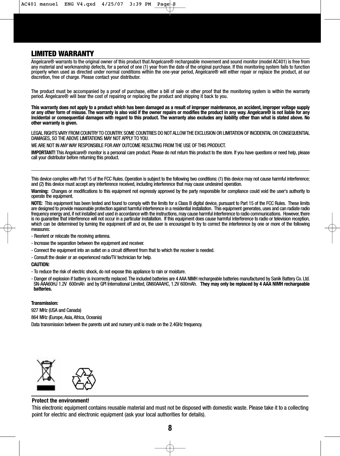 8LIMITED WARRANTYAngelcare® warrants to the original owner of this product that Angelcare® rechargeable movement and sound monitor (model AC401) is free fromany material and workmanship defects, for a period of one (1) year from the date of the original purchase. If this monitoring system fails to functionproperly when used as directed under normal conditions within the one-year period, Angelcare® will either repair or replace the product, at ourdiscretion, free of charge. Please contact your distributor.The product must be accompanied by a proof of purchase, either a bill of sale or other proof that the monitoring system is within the warrantyperiod. Angelcare® will bear the cost of repairing or replacing the product and shipping it back to you.This warranty does not apply to a product which has been damaged as a result of improper maintenance, an accident, improper voltage supplyor any other form of misuse. The warranty is also void if the owner repairs or modifies the product in any way. Angelcare® is not liable for anyincidental or consequential damages with regard to this product. The warranty also excludes any liability other than what is stated above. Noother warranty is given.LEGAL RIGHTS VARY FROM COUNTRY TO COUNTRY. SOME COUNTRIES DO NOT ALLOW THE EXCLUSION OR LIMITATION OF INCIDENTAL OR CONSEQUENTIALDAMAGES, SO THE ABOVE LIMITATIONS MAY NOT APPLY TO YOU.WE ARE NOT IN ANY WAY RESPONSIBLE FOR ANY OUTCOME RESULTING FROM THE USE OF THIS PRODUCT.IMPORTANT! This Angelcare® monitor is a personal care product. Please do not return this product to the store. If you have questions or need help, pleasecall your distributor before returning this product.This device complies with Part 15 of the FCC Rules. Operation is subject to the following two conditions: (1) this device may not cause harmful interference;and (2) this device must accept any interference received, including interference that may cause undesired operation.Warning: Changes or modifications to this equipment not expressly approved by the party responsible for compliance could void the user&apos;s authority tooperate the equipment.NOTE:  This equipment has been tested and found to comply with the limits for a Class B digital device, pursuant to Part 15 of the FCC Rules. These limitsare designed to provide reasonable protection against harmful interference in a residential installation. This equipment generates, uses and can radiate radiofrequencyenergyand, if not installed and used in accordance with the instructions,may cause harmful interference to radio communications. However, thereis no guarantee that interference will not occur in a particular installation. If this equipment does cause harmful interference to radio or television reception,which can be determined by turning the equipment off and on, the user is encouraged to try to correct the interference by one or more of the followingmeasures:-Reorient or relocate the receiving antenna.-Increase the separation between the equipment and receiver.-Connect the equipment into an outlet on a circuit different from that to which the receiver is needed.-Consult the dealer or an experienced radio/TV technician for help.CAUTION:-Toreduce the risk of electric shock, do not expose this appliance to rain or moisture.-Danger of explosion if battery is incorrectly replaced. The included batteries are 4 AAA NIMH rechargeable batteries manufactured by Sanik Battery Co. Ltd.SN-AAA60HJ 1.2V  600mAh  and by GPI International Limited, GN60AAAHC, 1.2V 600mAh. They may only be replaced by 4 AAA NIMH rechargeablebatteries.Transmission: 927 MHz (USA and Canada)864 MHz (Europe, Asia, Africa, Oceania)Data transmission between the parents unit and nursery unit is made on the 2.4GHz frequency.Protect the environment!This electronic equipment contains reusable material and must not be disposed with domestic waste. Please take it to a collectingpoint for electric and electronic equipment (ask your local authorities for details).AC401 manuel  ENG V4.qxd  4/25/07  3:39 PM  Page 8