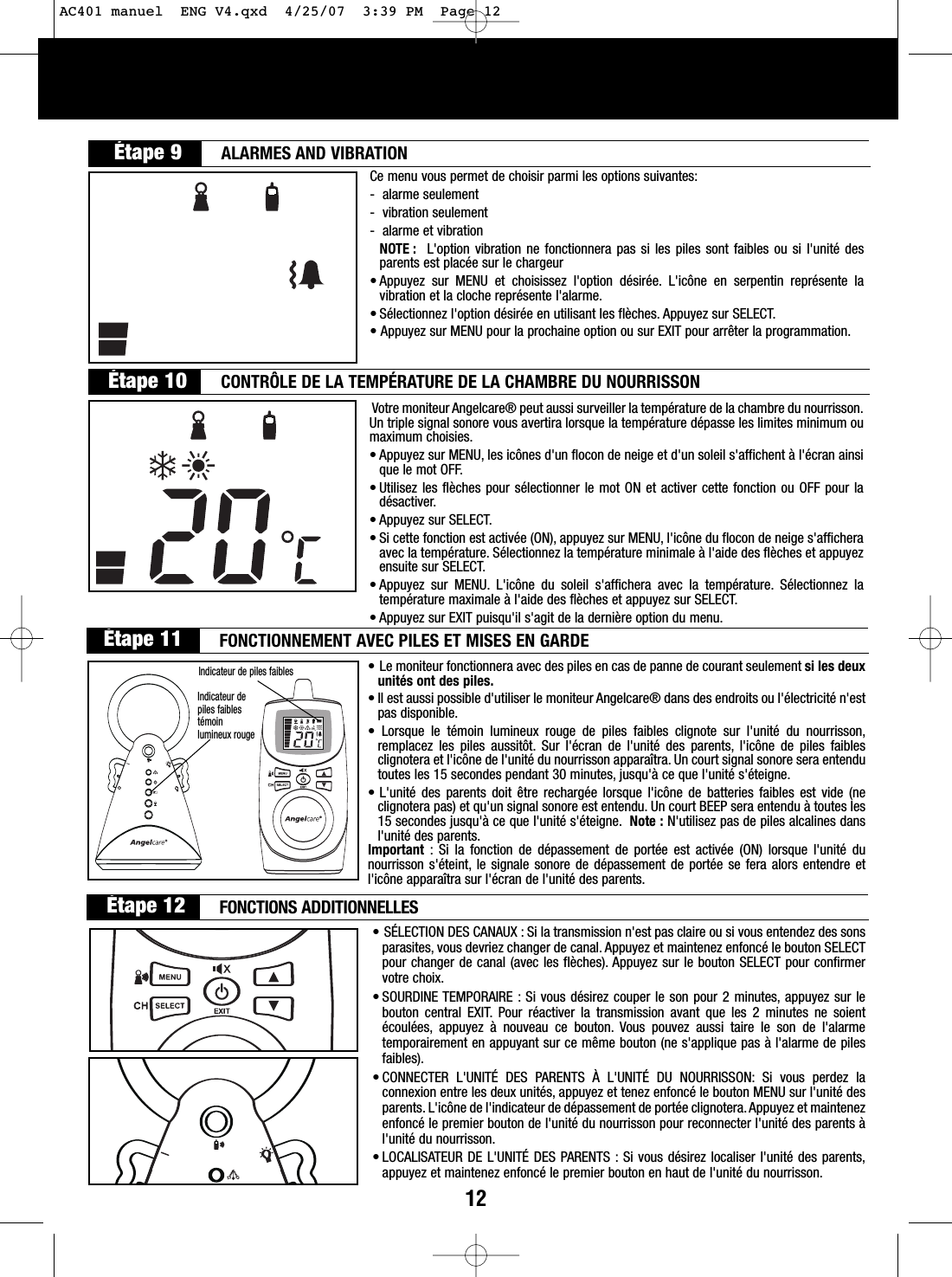 12Étape 9 ALARMES AND VIBRATIONCe menu vous permet de choisir parmi les options suivantes:-alarme seulement-vibration seulement-alarme et vibrationNOTE : L&apos;option vibration ne fonctionnera pas si les piles sont faibles ou si l&apos;unité desparents est placée sur le chargeur• Appuyez sur MENU et choisissez l&apos;option désirée. L&apos;icône en serpentin représente lavibration et la cloche représente l&apos;alarme.• Sélectionnez l&apos;option désirée en utilisant les flèches. Appuyez sur SELECT.• Appuyez sur MENU pour la prochaine option ou sur EXIT pour arrêter la programmation.Étape 10 CONTRÔLE DE LA TEMPÉRATURE DE LA CHAMBRE DU NOURRISSONVotre moniteur Angelcare® peut aussi surveiller la température de la chambre du nourrisson.Un triple signal sonore vous avertira lorsque la température dépasse les limites minimum oumaximum choisies.• Appuyez sur MENU, les icônes d&apos;un flocon de neige et d&apos;un soleil s&apos;affichent à l&apos;écran ainsique le mot OFF.• Utilisez les flèches pour sélectionner le mot ON et activer cette fonction ou OFF pour ladésactiver.• Appuyez sur SELECT.• Si cette fonction est activée (ON), appuyez sur MENU, l&apos;icône du flocon de neige s&apos;afficheraavec la température. Sélectionnez la température minimale à l&apos;aide des flèches et appuyezensuite sur SELECT.• Appuyez sur MENU. L&apos;icône du soleil s&apos;affichera avec la température. Sélectionnez latempérature maximale à l&apos;aide des flèches et appuyez sur SELECT.• Appuyez sur EXIT puisqu&apos;il s&apos;agit de la dernière option du menu.Indicateur de piles faibles• Le moniteur fonctionnera avec des piles en cas de panne de courant seulement si les deuxunités ont des piles.• Il est aussi possible d&apos;utiliser le moniteur Angelcare® dans des endroits ou l&apos;électricité n&apos;estpas disponible.•Lorsque le témoin lumineux rouge de piles faibles clignote sur l&apos;unité du nourrisson,remplacez les piles aussitôt. Sur l&apos;écran de l&apos;unité des parents, l&apos;icône de piles faiblesclignotera et l&apos;icône de l&apos;unité du nourrisson apparaîtra. Un court signal sonore sera entendutoutes les 15 secondes pendant 30 minutes, jusqu&apos;à ce que l&apos;unité s&apos;éteigne.• L&apos;unité des parents doit être rechargée lorsque l&apos;icône de batteries faibles est vide (neclignotera pas) et qu&apos;un signal sonore est entendu. Un court BEEP sera entendu à toutes les15 secondes jusqu&apos;à ce que l&apos;unité s&apos;éteigne. Note : N&apos;utilisez pas de piles alcalines dansl&apos;unité des parents.Important : Si la fonction de dépassement de portée est activée (ON) lorsque l&apos;unité dunourrisson s&apos;éteint, le signale sonore de dépassement de portée se fera alors entendre etl&apos;icône apparaîtra sur l&apos;écran de l&apos;unité des parents.Indicateur depiles faiblestémoinlumineux rougeÉtape 11 FONCTIONNEMENT AVEC PILES ET MISES EN GARDEÉtape 12 FONCTIONS ADDITIONNELLES•SÉLECTION DES CANAUX : Si la transmission n&apos;est pas claire ou si vous entendez des sonsparasites, vous devriez changer de canal. Appuyez et maintenez enfoncé le bouton SELECTpour changer de canal (avec les flèches). Appuyez sur le bouton SELECT pour confirmervotre choix.•SOURDINE TEMPORAIRE : Si vous désirez couper le son pour 2 minutes, appuyez sur lebouton central EXIT. Pour réactiver la transmission avant que les 2 minutes ne soientécoulées, appuyez à nouveau ce bouton. Vous pouvez aussi taire le son de l&apos;alarmetemporairement en appuyant sur ce même bouton (ne s&apos;applique pas à l&apos;alarme de pilesfaibles).• CONNECTER L&apos;UNITÉ DES PARENTS À L&apos;UNITÉ DU NOURRISSON: Si vous perdez laconnexion entre les deux unités, appuyez et tenez enfoncé le bouton MENU sur l&apos;unité desparents. L&apos;icône de l&apos;indicateur de dépassement de portée clignotera.Appuyez et maintenezenfoncé le premier bouton de l&apos;unité du nourrisson pour reconnecter l&apos;unité des parents àl&apos;unité du nourrisson.•LOCALISATEUR DE L&apos;UNITÉ DES PARENTS : Si vous désirez localiser l&apos;unité des parents,appuyez et maintenez enfoncé le premier bouton en haut de l&apos;unité du nourrisson.AC401 manuel  ENG V4.qxd  4/25/07  3:39 PM  Page 12