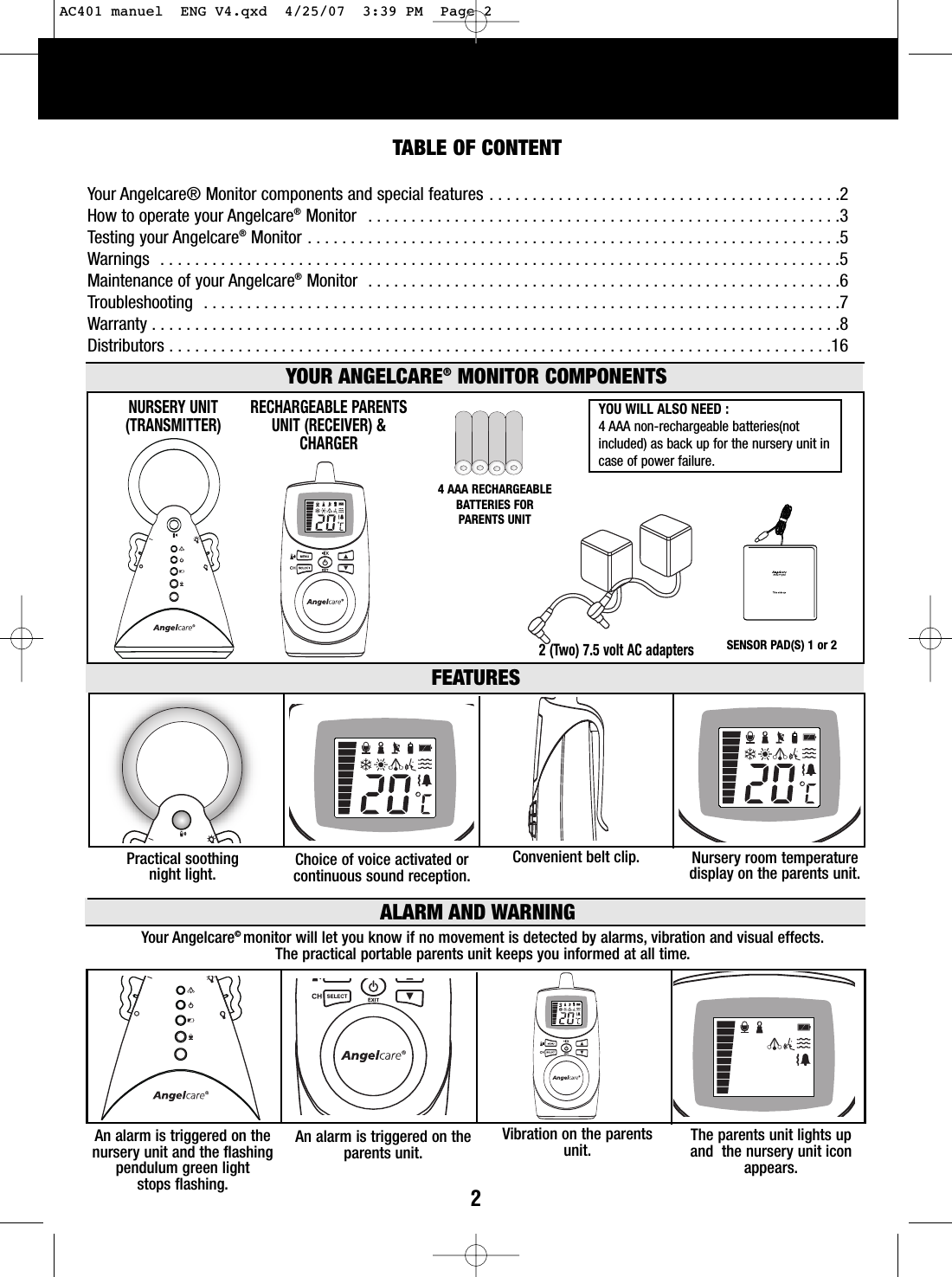 2TABLE OF CONTENTYour Angelcare® Monitor components and special features . . . . . . . . . . . . . . . . . . . . . . . . . . . . . . . . . . . . . . . . .2How to operate your Angelcare®Monitor  . . . . . . . . . . . . . . . . . . . . . . . . . . . . . . . . . . . . . . . . . . . . . . . . . . . . . . .3Testing your Angelcare®Monitor . . . . . . . . . . . . . . . . . . . . . . . . . . . . . . . . . . . . . . . . . . . . . . . . . . . . . . . . . . . . . .5Warnings  . . . . . . . . . . . . . . . . . . . . . . . . . . . . . . . . . . . . . . . . . . . . . . . . . . . . . . . . . . . . . . . . . . . . . . . . . . . . . . .5Maintenance of your Angelcare®Monitor  . . . . . . . . . . . . . . . . . . . . . . . . . . . . . . . . . . . . . . . . . . . . . . . . . . . . . . .6Troubleshooting  . . . . . . . . . . . . . . . . . . . . . . . . . . . . . . . . . . . . . . . . . . . . . . . . . . . . . . . . . . . . . . . . . . . . . . . . . .7Warranty . . . . . . . . . . . . . . . . . . . . . . . . . . . . . . . . . . . . . . . . . . . . . . . . . . . . . . . . . . . . . . . . . . . . . . . . . . . . . . . .8Distributors . . . . . . . . . . . . . . . . . . . . . . . . . . . . . . . . . . . . . . . . . . . . . . . . . . . . . . . . . . . . . . . . . . . . . . . . . . . . .162 (Two) 7.5 volt AC adapters RECHARGEABLE PARENTS UNIT (RECEIVER) &amp;CHARGERNURSERY UNIT(TRANSMITTER)YOUR ANGELCARE®MONITOR COMPONENTSFEATURESYOU WILL ALSO NEED : 4AAA non-rechargeable batteries(notincluded) as back up for the nursery unit incase of power failure.Practical soothing night light. Nurseryroom temperaturedisplay on the parents unit.Convenient belt clip. Choice of voice activated or continuous sound reception.4AAA RECHARGEABLEBATTERIES FOR PARENTS UNITSENSOR PAD(S) 1 or 2ALARM AND WARNINGYour Angelcare©monitor will let you know if no movement is detected by alarms, vibration and visual effects.  The practical portable parents unit keeps you informed at all time. An alarm is triggered on thenursery unit and the flashingpendulum green light stops flashing.The parents unit lights upand  the nurseryunit iconappears.Vibration on the parentsunit.An alarmis triggered on theparents unit.AC401 manuel  ENG V4.qxd  4/25/07  3:39 PM  Page 2