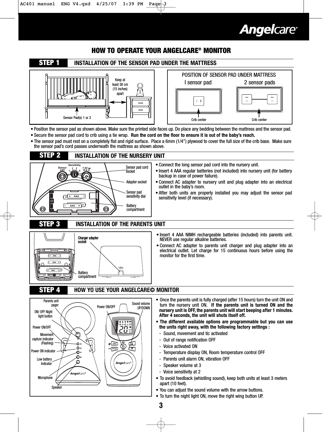 3HOW TO OPERATE YOUR ANGELCARE®MONITORCharger adaptersocketSTEP 1Power ON/OFFParents unitpager Sound volumeUP/DOWN• Connect the long sensor pad cord into the nursery unit.• Insert 4 AAA regular batteries (not included) into nursery unit (for batterybackup in case of power failure).• Connect AC adapter to nursery unit and plug adapter into an electricaloutlet in the baby’s room.• After both units are properly installed you may adjust the sensor padsensitivity level (if necessary).• Once the parents unit is fully charged (after 15 hours) turn the unit ON andturn the nursery unit ON. If the parents unit is turned ON and thenursery unit is OFF, the parents unit will start beeping after 1 minutes.After 4 seconds, the unit will shuts itself off.• The different available options are programmable but you can usethe units right away, with the following factory settings :-Sound, movement and tic activated-Out of range notification OFF-Voice activated ON-Temperature display ON, Room temperature control OFF- Parents unit alarm ON, vibration OFF-Speaker volume at 3-Voice sensitivity at 2•Toavoid feedback (whistling sound), keep both units at least 3 meters apart (10 feet).• You can adjust the sound volume with the arrow buttons.•Toturn the night light ON, move the right wing button UP.•Insert 4 AAA NIMH rechargeable batteries (included) into parents unit.NEVER use regular alkaline batteries.•Connect  AC adapter to parents unit charger and plug adapter into anelectrical outlet. Let charge for 15 continuous hours before using themonitor for the first time.Charger adaptersocketSensor pad cordsocketAdapter socketSensor padsensitivity dialIsensor pad 2 sensor padsPOSITION OF SENSOR PAD UNDER MATTRESSCrib center Crib center• Position the sensor pad as shown above. Make sure the printed side faces up. Do place any bedding between the mattress and the sensor pad.•Secure the sensor pad cord to crib using a tie wrap. Run the cord on the floor to ensure it is out of the baby’sreach.• The sensor pad must rest on a completely flat and rigid surface. Place a 6mm (1/4”) plywood to cover the full size of the crib base. Make surethe sensor pad’scord passes underneath the mattress as shown above.Keep at least 38 cm(15 inches)apartSensor Pad(s) 1 or 2 INSTALLATION OF THE SENSOR PAD UNDER THE MATTRESSSTEP 2 INSTALLATION OF THE NURSERY UNITBatterycompartment STEP 3 INSTALLATION OF THE PARENTS UNITBatterycompartment STEP 4 HOW YOUSE YOUR ANGELCARE© MONITORPower ON/OFFMovementcapture indicator(Flashing)ON/ OFF Nightlight buttonPower ON indicator Lowbatteryindicator MicrophoneSpeakerAC401 manuel  ENG V4.qxd  4/25/07  3:39 PM  Page 3