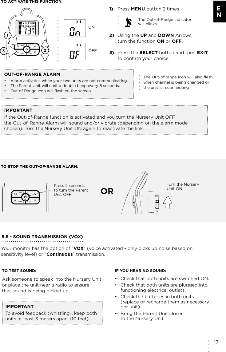 TO ACTIVATE THIS FUNCTION:IMPORTANTIf the Out-of-Range function is activated and you turn the Nursery Unit OFF the Out-of-Range Alarm will sound and/or vibrate (depending on the alarm mode chosen). Turn the Nursery Unit ON again to reactivate the link.12ONOFF1) Press MENU button 2 times.The Out-of-Range Indicator  will blinks.2) Using the UP and DOWN Arrows,    turn the function ON or OFF.3) Press the SELECT button and then EXIT    to confirm your choice. OUT-OF-RANGE ALARM•  Alarm activates when your two units are not communicating.•  The Parent Unit will emit a double beep every 8 seconds.•  Out of Range Icon will flash on the screen.The Out-of range Icon will also flash when channel is being changed or the unit is reconnectingTO STOP THE OUT-OF-RANGE ALARM:Press 2 seconds  to turn the Parent  Unit OFF ORTurn the Nursery Unit ON35.5 - SOUND TRANSMISSION (VOX)Your monitor has the option of “VOX” (voice activated - only picks up noise based on sensitivity level) or “Continuous” transmission.TO TEST SOUND:Ask someone to speak into the Nursery Unit or place the unit near a radio to ensure  that sound is being picked up. IF YOU HEAR NO SOUND:•  Check that both units are switched ON.•  Check that both units are plugged into  functioning electrical outlets.•  Check the batteries in both units  (replace or recharge them as necessary per unit).•  Bring the Parent Unit closer  to the Nursery Unit.IMPORTANTTo avoid feedback (whistling), keep both units at least 3 meters apart (10 feet).17E N