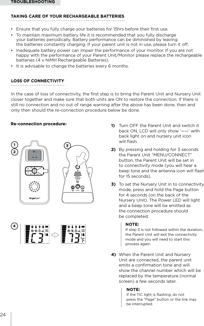 341)  Turn OFF the Parent Unit and switch it    back ON. LCD will only show ‘——‘ with   back light on and nursery unit icon   will flash.2)  By pressing and holding for 3 seconds    the Parent Unit “MENU/CONNECT”    button, the Parent Unit will be set in    to connectivity mode (you will hear a    beep tone and the antenna icon will flash    for 15 seconds).3)  To set the Nursery Unit in to connectivity    mode, press and hold the Page button    for 4 seconds (on the back of the   Nursery Unit). The Power LED will light    and a beep tone will be emitted as    the connection procedure should  be completed.   NOTE:    If step 3 is not followed within the duration,      the Parent Unit will exit the connectivity      mode and you will need to start this    process again.4)  When the Parent Unit and Nursery    Unit are connected, the parent unit    emits a confirmation tone and will    show the channel number which will be    replaced by the temperature (normal    screen) a few seconds later.12NOTE:  If the TIC light is flashing, do not press the “Page” button or the link may be interrupted.LOSS OF CONNECTIVITY In the case of loss of connectivity, the first step is to bring the Parent Unit and Nursery Unit closer together and make sure that both units are ON to restore the connection. If there is still no connection and no out of range warning after the above has been done, then and only then should the re-connection procedure below be done.TROUBLESHOOTINGTAKING CARE OF YOUR RECHARGEABLE BATTERIES•  Ensure that you fully charge your batteries for 15hrs before their first use. •  To maintain maximum battery life it is recommended that you fully discharge    your batteries periodically. Battery performance can be diminished by leaving    the batteries constantly charging. If your parent unit is not in use, please turn it off. •  Inadequate battery power can impair the performance of your monitor. If you are not   happy with the performance of your Parent Unit/Monitor please replace the rechargeable    batteries (4 x NiMH Rechargeable Batteries). •  It is advisable to change the batteries every 6 months.Re-connection procedure:24