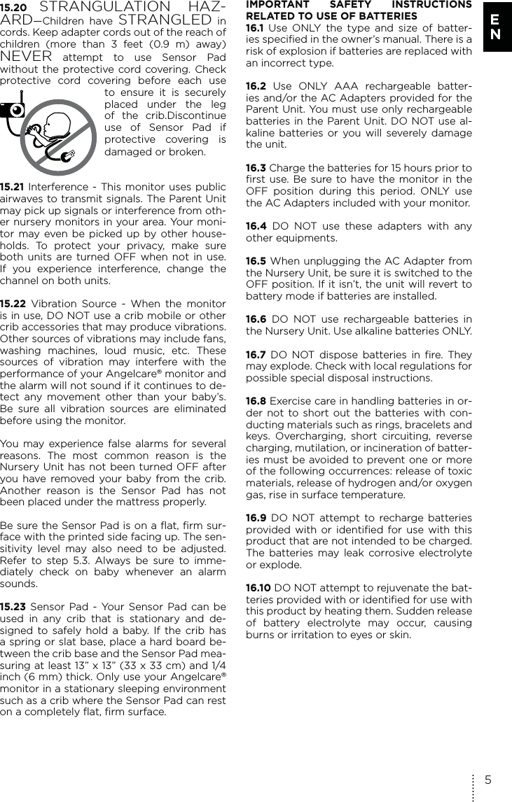 15.20 STRANGULATION HAZ-ARD—Children have STRANGLED in cords. Keep adapter cords out of the reach of children (more than 3 feet (0.9 m) away) NEVER attempt to use Sensor Pad  without the protective cord covering. Check protective cord covering before each use to ensure it is securely placed under the leg of the crib.Discontinue use of Sensor Pad if  protective covering is damaged or broken.15.21 Interference - This monitor uses public airwaves to transmit signals. The Parent Unit may pick up signals or interference from oth-er nursery monitors in your area. Your moni-tor may even be picked up by other house-holds. To protect your privacy, make sure both units are turned OFF when not in use. If you experience interference, change the channel on both units.15.22  Vibration Source - When the monitor is in use, DO NOT use a crib mobile or other crib accessories that may produce vibrations. Other sources of vibrations may include fans, washing machines, loud music, etc. These sources of vibration may interfere with the performance of your Angelcare® monitor and the alarm will not sound if it continues to de-tect any movement other than your baby’s. Be sure all vibration sources are eliminated before using the monitor. You may experience false alarms for several reasons. The most common reason is the Nursery Unit has not been turned OFF after you have removed your baby from the crib. Another reason is the Sensor Pad has not been placed under the mattress properly. Be sure the Sensor Pad is on a flat, firm sur-face with the printed side facing up. The sen-sitivity level may also need to be adjusted. Refer to step 5.3. Always be sure to imme-diately check on baby whenever an alarm sounds.15.23 Sensor Pad - Your Sensor Pad can be used in any crib that is stationary and de-signed to safely hold a baby. If the crib has a spring or slat base, place a hard board be-tween the crib base and the Sensor Pad mea-suring at least 13” x 13” (33 x 33 cm) and 1/4 inch (6 mm) thick. Only use your Angelcare® monitor in a stationary sleeping environment such as a crib where the Sensor Pad can rest on a completely flat, firm surface. IMPORTANT SAFETY INSTRUCTIONS  RELATED TO USE OF BATTERIES16.1 Use ONLY the type and size of batter-ies specified in the owner’s manual. There is a risk of explosion if batteries are replaced with an incorrect type.16.2 Use ONLY AAA rechargeable batter-ies and/or the AC Adapters provided for the Parent Unit. You must use only rechargeable batteries in the Parent Unit. DO NOT use al-kaline batteries or you will severely damage the unit.16.3 Charge the batteries for 15 hours prior to first use. Be sure to have the monitor in the OFF position during this period. ONLY use the AC Adapters included with your monitor.16.4 DO NOT use these adapters with any other equipments.16.5 When unplugging the AC Adapter from the Nursery Unit, be sure it is switched to the OFF position. If it isn’t, the unit will revert to battery mode if batteries are installed.16.6 DO NOT use rechargeable batteries in the Nursery Unit. Use alkaline batteries ONLY.16.7 DO NOT dispose batteries in fire. They may explode. Check with local regulations for possible special disposal instructions.16.8 Exercise care in handling batteries in or-der not to short out the batteries with con-ducting materials such as rings, bracelets and keys. Overcharging, short circuiting, reverse charging, mutilation, or incineration of batter-ies must be avoided to prevent one or more of the following occurrences: release of toxic materials, release of hydrogen and/or oxygen gas, rise in surface temperature.16.9 DO NOT attempt to recharge batteries provided with or identified for use with this product that are not intended to be charged. The batteries may leak corrosive electrolyte or explode.16.10 DO NOT attempt to rejuvenate the bat-teries provided with or identified for use with this product by heating them. Sudden release of battery electrolyte may occur, causing burns or irritation to eyes or skin.5E N