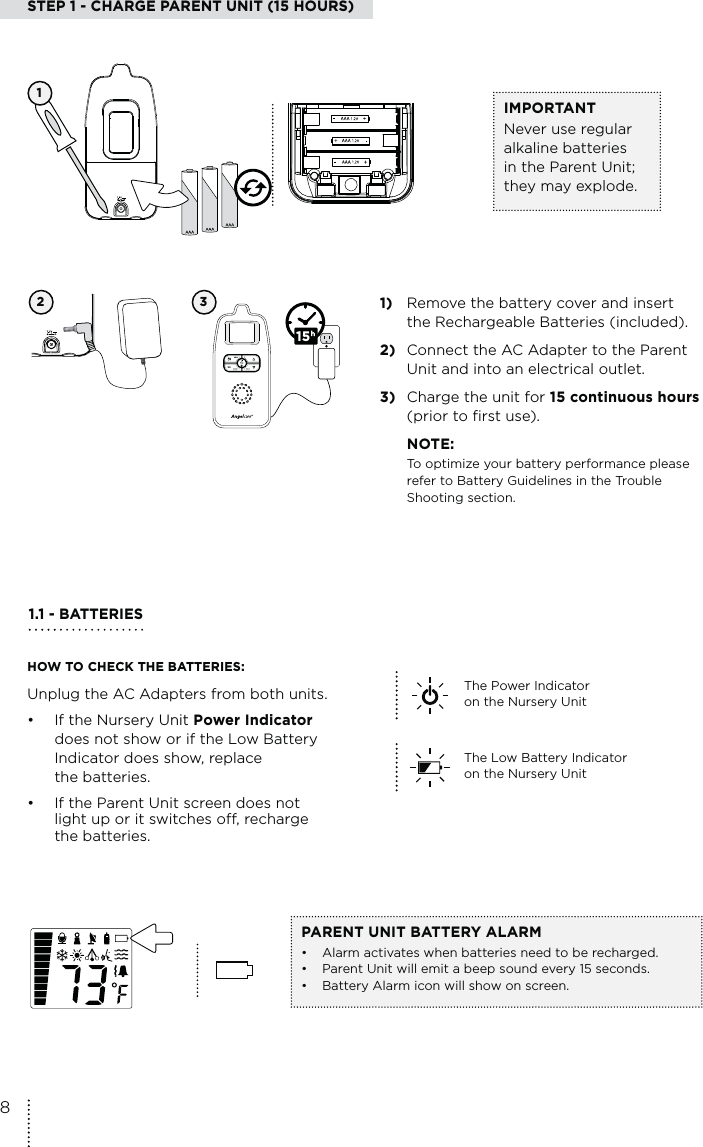 STEP 1 - CHARGE PARENT UNIT (15 HOURS)2 3 1)  Remove the battery cover and insert the Rechargeable Batteries (included).2)  Connect the AC Adapter to the Parent  Unit and into an electrical outlet.3)  Charge the unit for 15 continuous hours (prior to first use). NOTE:To optimize your battery performance please refer to Battery Guidelines in the Trouble Shooting section.15IMPORTANTNever use regular alkaline batteries in the Parent Unit; they may explode. 11.1 - BATTERIES HOW TO CHECK THE BATTERIES:Unplug the AC Adapters from both units.• If the Nursery Unit Power Indicator   does not show or if the Low Battery    Indicator does show, replace   the batteries.•  If the Parent Unit screen does not    light up or it switches off, recharge   the batteries.PARENT UNIT BATTERY ALARM•  Alarm activates when batteries need to be recharged.•  Parent Unit will emit a beep sound every 15 seconds. •  Battery Alarm icon will show on screen.The Power Indicator  on the Nursery Unit The Low Battery Indicator on the Nursery Unit 8