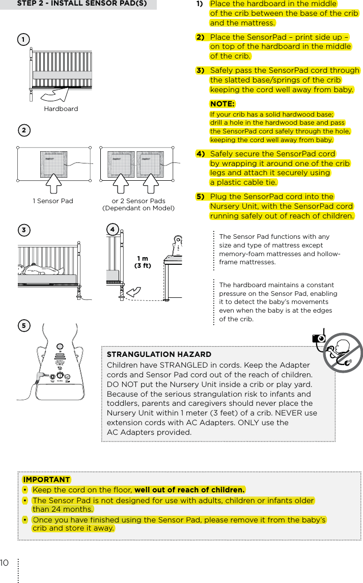 STEP 2 - INSTALL SENSOR PAD(S) 12354IMPORTANT•   Keep the cord on the floor, well out of reach of children.•  The Sensor Pad is not designed for use with adults, children or infants older   than 24 months.•  Once you have finished using the Sensor Pad, please remove it from the baby’s    crib and store it away. or 2 Sensor Pads (Dependant on Model)1 Sensor PadHardboardThe Sensor Pad functions with any size and type of mattress except memory-foam mattresses and hollow-frame mattresses.The hardboard maintains a constant pressure on the Sensor Pad, enabling it to detect the baby’s movements even when the baby is at the edges of the crib.STRANGULATION HAZARD Children have STRANGLED in cords. Keep the Adapter cords and Sensor Pad cord out of the reach of children. DO NOT put the Nursery Unit inside a crib or play yard. Because of the serious strangulation risk to infants and toddlers, parents and caregivers should never place the Nursery Unit within 1 meter (3 feet) of a crib. NEVER use extension cords with AC Adapters. ONLY use the  AC Adapters provided.1)  Place the hardboard in the middle    of the crib between the base of the crib    and the mattress.2)  Place the SensorPad – print side up –    on top of the hardboard in the middle    of the crib.3)  Safely pass the SensorPad cord through    the slatted base/springs of the crib    keeping the cord well away from baby.  NOTE:  If your crib has a solid hardwood base;    drill a hole in the hardwood base and pass    the SensorPad cord safely through the hole,    keeping the cord well away from baby.4)  Safely secure the SensorPad cord    by wrapping it around one of the crib    legs and attach it securely using    a plastic cable tie.5)  Plug the SensorPad cord into the    Nursery Unit, with the SensorPad cord    running safely out of reach of children.  1 m  (3 ft) 10Place the hardboard in the middleof the crib between the base of the criband the mattress.2)Place the SensorPad – print side up –on top of the hardboard in the middleof the crib.3)Safely pass the SensorPad cord throughthe slatted base/springs of the cribkeeping the cord well away from baby.NOTE:If your crib has a solid hardwood base;drill a hole in the hardwood base and passthe SensorPad cord safely through the hole,keeping the cord well away from baby.4)Safely secure the SensorPad cordby wrapping it around one of the criblegs and attach it securely usinga plastic cable tie.5)Plug the SensorPad cord into theNursery Unit, with the SensorPad cordrunning safely out of reach of children.IMPORTANT•Keep the cord on the floor,wellout of reach of children.•The Sensor Pad is not designed for use with adults, children or infants olderthan 24 months.• the Sensor Pad, please remove it from the baby’s Once you have finished using crib and store it away.