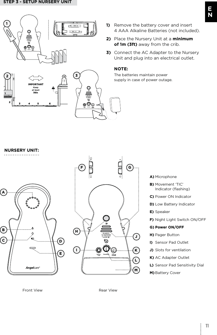 Keep  at least   36in IMPORTANT12345 6STEP 3 - SETUP NURSERY UNIT21)  Remove the battery cover and insert 4 AAA Alkaline Batteries (not included).2)  Place the Nursery Unit at a minimum  of 1m (3ft) away from the crib.3)  Connect the AC Adapter to the Nursery  Unit and plug into an electrical outlet. NOTE:The batteries maintain power  supply in case of power outage. NURSERY UNIT:Front View Rear ViewAKIMA) MicrophoneB) Movement ‘TIC’  Indicator (flashing)C) Power ON IndicatorD) Low Battery IndicatorE) SpeakerF) Night Light Switch ON/OFFG) Power ON/OFF H) Pager ButtonI)  Sensor Pad Outlet J)  Slots for ventilation K) AC Adapter Outlet L) Sensor Pad Sensitivity DialM) Battery Cover3BCELDJF GH111E N