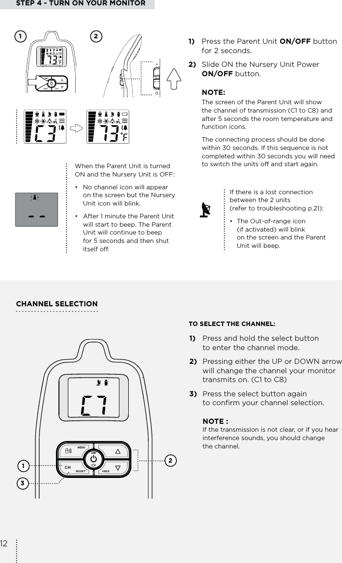 STEP 4 - TURN ON YOUR MONITOR1)  Press the Parent Unit ON/OFF button  for 2 seconds.2)  Slide ON the Nursery Unit Power  ON/OFF button.NOTE:The screen of the Parent Unit will show  the channel of transmission (C1 to C8) and after 5 seconds the room temperature and  function icons.The connecting process should be done  within 30 seconds. If this sequence is not completed within 30 seconds you will need  to switch the units off and start again.CHANNEL SELECTION1 2When the Parent Unit is turned ON and the Nursery Unit is OFF:•   No channel icon will appear    on the screen but the Nursery    Unit icon will blink.•   After 1 minute the Parent Unit    will start to beep. The Parent    Unit will continue to beep    for 5 seconds and then shut   itself off.1)  Press and hold the select button  to enter the channel mode.2)  Pressing either the UP or DOWN arrow will change the channel your monitor transmits on. (C1 to C8)3)  Press the select button again  to confirm your channel selection. NOTE :   If the transmission is not clear, or if you hear    interference sounds, you should change   the channel.123TO SELECT THE CHANNEL:If there is a lost connection  between the 2 units  (refer to troubleshooting p.21):•  The Out-of-range icon    (if activated) will blink    on the screen and the Parent    Unit will beep.12