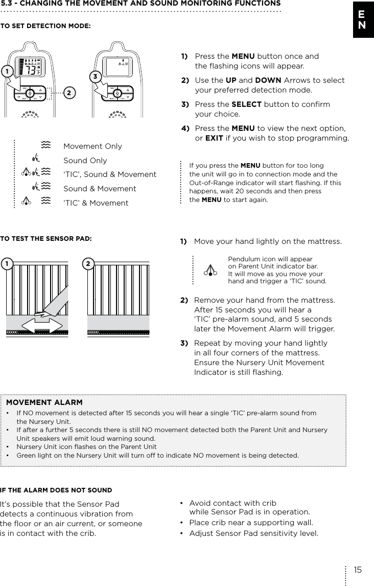 IF THE ALARM DOES NOT SOUNDIt’s possible that the Sensor Pad  detects a continuous vibration from  the floor or an air current, or someone  is in contact with the crib.•  Avoid contact with crib    while Sensor Pad is in operation. •  Place crib near a supporting wall.•  Adjust Sensor Pad sensitivity level.5.3 - CHANGING THE MOVEMENT AND SOUND MONITORING FUNCTIONS1) Press the MENU button once and    the flashing icons will appear.2) Use the UP and DOWN Arrows to select    your preferred detection mode.3) Press the SELECT button to confirm  your choice. 4) Press the MENU to view the next option,   or EXIT if you wish to stop programming.1)  Move your hand lightly on the mattress.Pendulum icon will appear  on Parent Unit indicator bar.  It will move as you move your  hand and trigger a ‘TIC’ sound.2)  Remove your hand from the mattress.    After 15 seconds you will hear a    ‘TIC’ pre-alarm sound, and 5 seconds   later the Movement Alarm will trigger.3)  Repeat by moving your hand lightly    in all four corners of the mattress.    Ensure the Nursery Unit Movement    Indicator is still flashing.1 2TO SET DETECTION MODE:TO TEST THE SENSOR PAD:MOVEMENT ALARM•  If NO movement is detected after 15 seconds you will hear a single ‘TIC’ pre-alarm sound from    the Nursery Unit.•  If after a further 5 seconds there is still NO movement detected both the Parent Unit and Nursery    Unit speakers will emit loud warning sound.•   Nursery Unit icon flashes on the Parent Unit•  Green light on the Nursery Unit will turn off to indicate NO movement is being detected.321If you press the MENU button for too long  the unit will go in to connection mode and the Out-of-Range indicator will start flashing. If this happens, wait 20 seconds and then press  the MENU to start again. Movement Only Sound Only  ‘TIC’, Sound &amp; Movement  Sound &amp; Movement  ‘TIC’ &amp; Movement15E N