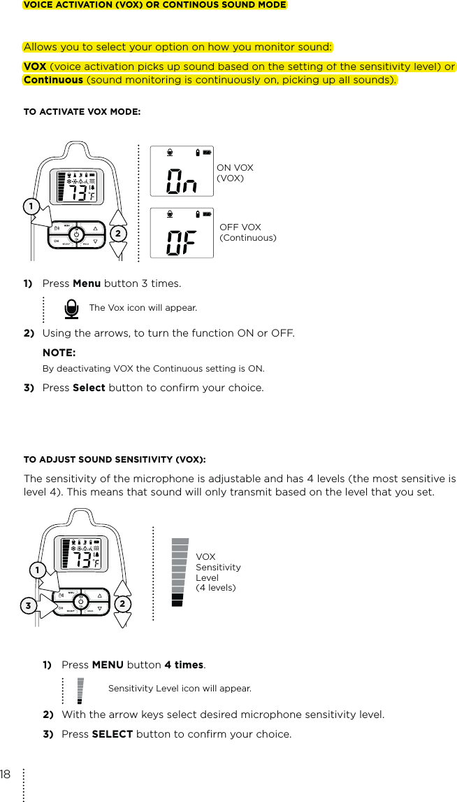 123TO ADJUST SOUND SENSITIVITY (VOX):The sensitivity of the microphone is adjustable and has 4 levels (the most sensitive is level 4). This means that sound will only transmit based on the level that you set.1) Press MENU button 4 times.Sensitivity Level icon will appear.2)  With the arrow keys select desired microphone sensitivity level.3) Press SELECT button to confirm your choice. VOX Sensitivity Level  (4 levels)VOICE ACTIVATION (VOX) OR CONTINOUS SOUND MODEAllows you to select your option on how you monitor sound:VOX (voice activation picks up sound based on the setting of the sensitivity level) or Continuous (sound monitoring is continuously on, picking up all sounds).TO ACTIVATE VOX MODE:1) Press Menu button 3 times.The Vox icon will appear.2)  Using the arrows, to turn the function ON or OFF. NOTE:  By deactivating VOX the Continuous setting is ON. 3) Press Select button to confirm your choice. 12ON VOX (VOX)OFF VOX (Continuous)18VOICE ACTIVATION (VOX) OR CONTINOUS SOUND MODEAllows you to select your option on how you monitor sound:VOX ((voice activation picks up sound based on the setting of the sensitivity level) orContinuous (sound monitoring is continuously on, picking up all sounds).