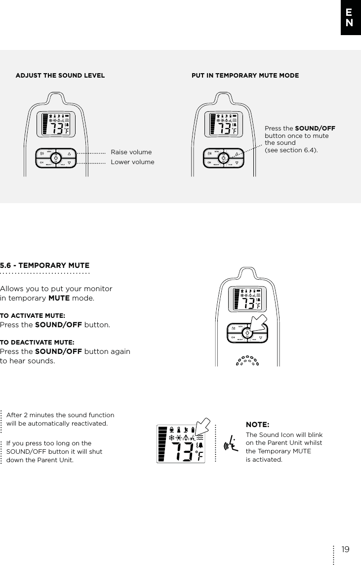 ADJUST THE SOUND LEVEL PUT IN TEMPORARY MUTE MODE Raise volumeLower volumePress the SOUND/OFF button once to mute the sound (see section 6.4). 5.6 - TEMPORARY MUTEAllows you to put your monitor  in temporary MUTE mode.TO ACTIVATE MUTE: Press the SOUND/OFF button.TO DEACTIVATE MUTE: Press the SOUND/OFF button again  to hear sounds.NOTE:The Sound Icon will blink on the Parent Unit whilst the Temporary MUTE  is activated.After 2 minutes the sound function  will be automatically reactivated.If you press too long on the  SOUND/OFF button it will shut  down the Parent Unit.19E N