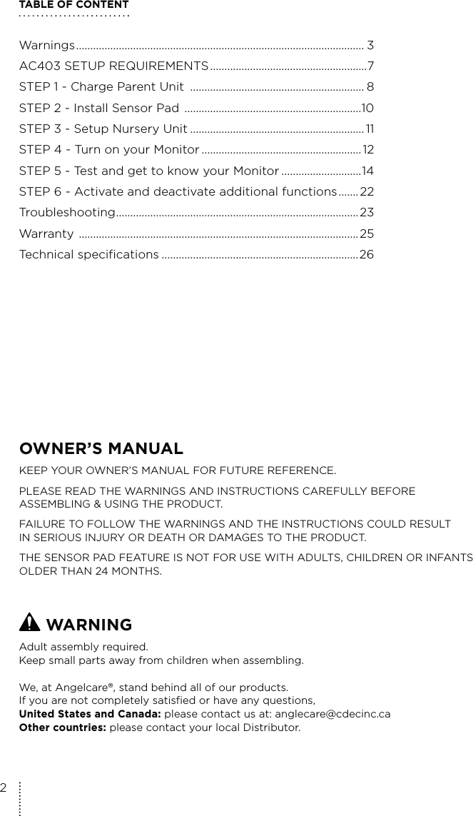 TABLE OF CONTENTWarnings ..................................................................................................... 3AC403 SETUP REQUIREMENTS .......................................................7STEP 1 - Charge Parent Unit  ............................................................. 8STEP 2 - Install Sensor Pad  ..............................................................10STEP 3 - Setup Nursery Unit ............................................................. 11STEP 4 - Turn on your Monitor ........................................................ 12STEP 5 - Test and get to know your Monitor ............................14STEP 6 - Activate and deactivate additional functions .......22Troubleshooting .....................................................................................23Warranty  ..................................................................................................25Technical specifications .....................................................................26OWNER’S MANUAL KEEP YOUR OWNER’S MANUAL FOR FUTURE REFERENCE.PLEASE READ THE WARNINGS AND INSTRUCTIONS CAREFULLY BEFORE  ASSEMBLING &amp; USING THE PRODUCT.FAILURE TO FOLLOW THE WARNINGS AND THE INSTRUCTIONS COULD RESULT  IN SERIOUS INJURY OR DEATH OR DAMAGES TO THE PRODUCT.THE SENSOR PAD FEATURE IS NOT FOR USE WITH ADULTS, CHILDREN OR INFANTS OLDER THAN 24 MONTHS. WARNINGAdult assembly required.Keep small parts away from children when assembling.We, at Angelcare®, stand behind all of our products.If you are not completely satisfied or have any questions,United States and Canada: please contact us at: anglecare@cdecinc.caOther countries: please contact your local Distributor.2
