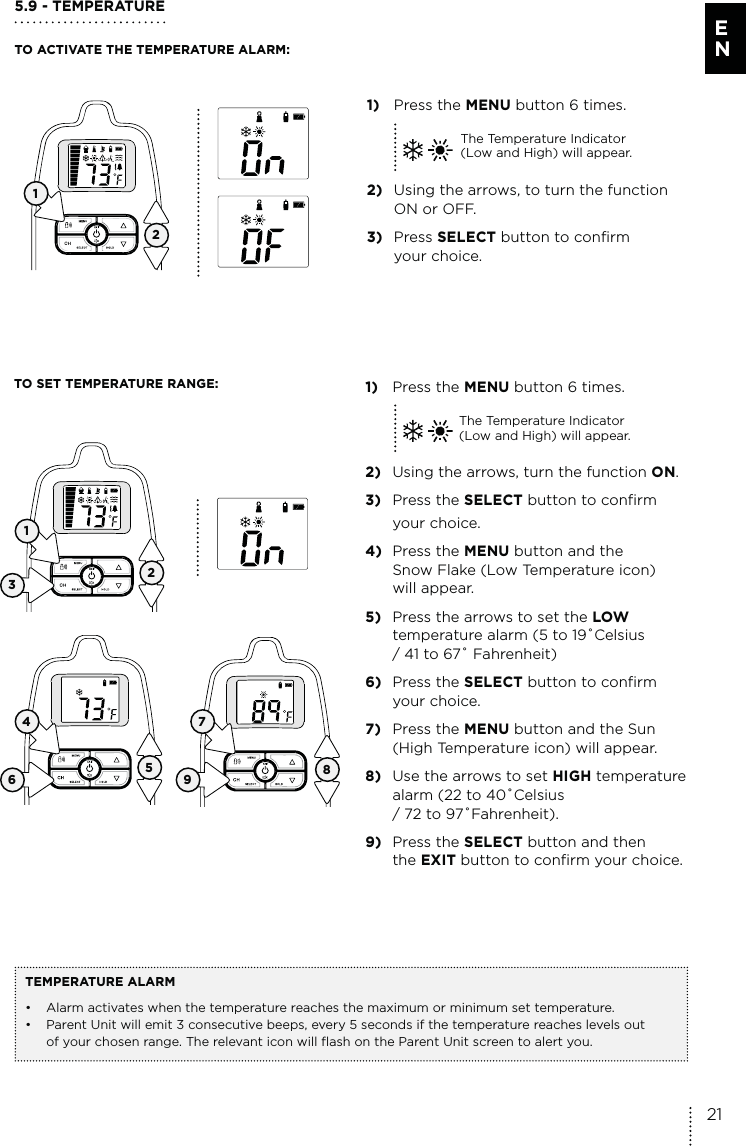 5.9 - TEMPERATURETO ACTIVATE THE TEMPERATURE ALARM:TO SET TEMPERATURE RANGE:  1) Press the MENU button 6 times.The Temperature Indicator  (Low and High) will appear.2)  Using the arrows, turn the function ON.3) Press the SELECT button to confirm  your choice. 4) Press the MENU button and the    Snow Flake (Low Temperature icon)   will appear.5)  Press the arrows to set the LOW    temperature alarm (5 to 19˚Celsius   / 41 to 67˚ Fahrenheit)6) Press the SELECT button to confirm  your choice. 7) Press the MENU button and the Sun    (High Temperature icon) will appear.8)  Use the arrows to set HIGH temperature   alarm (22 to 40˚Celsius    / 72 to 97˚Fahrenheit).9) Press the SELECT button and then   the EXIT button to confirm your choice. TEMPERATURE ALARM•  Alarm activates when the temperature reaches the maximum or minimum set temperature.•  Parent Unit will emit 3 consecutive beeps, every 5 seconds if the temperature reaches levels out   of your chosen range. The relevant icon will flash on the Parent Unit screen to alert you.1) Press the MENU button 6 times.The Temperature Indicator  (Low and High) will appear.2)  Using the arrows, to turn the function    ON or OFF.3) Press SELECT button to confirm  your choice. 12136 94 725821E N