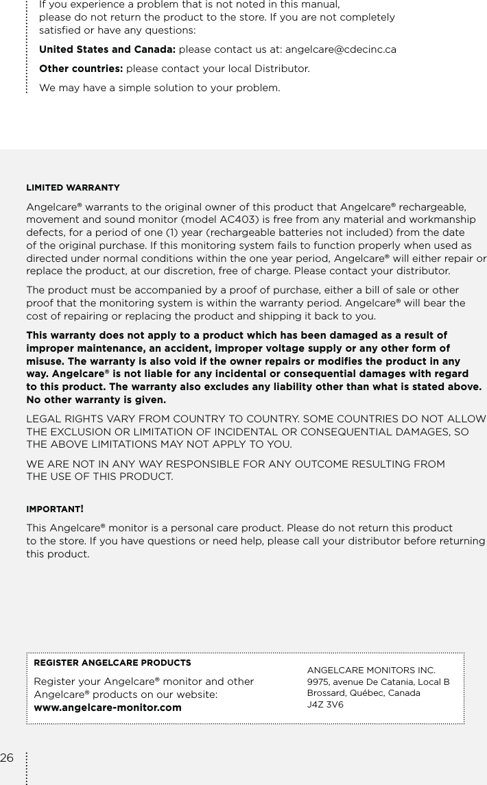 If you experience a problem that is not noted in this manual,  please do not return the product to the store. If you are not completely satisfied or have any questions:United States and Canada: please contact us at: angelcare@cdecinc.caOther countries: please contact your local Distributor.We may have a simple solution to your problem.LIMITED WARRANTYAngelcare® warrants to the original owner of this product that Angelcare® rechargeable, movement and sound monitor (model AC403) is free from any material and workmanship defects, for a period of one (1) year (rechargeable batteries not included) from the date of the original purchase. If this monitoring system fails to function properly when used as directed under normal conditions within the one year period, Angelcare® will either repair or replace the product, at our discretion, free of charge. Please contact your distributor.The product must be accompanied by a proof of purchase, either a bill of sale or other proof that the monitoring system is within the warranty period. Angelcare® will bear the cost of repairing or replacing the product and shipping it back to you.This warranty does not apply to a product which has been damaged as a result of improper maintenance, an accident, improper voltage supply or any other form of misuse. The warranty is also void if the owner repairs or modifies the product in any  way. Angelcare® is not liable for any incidental or consequential damages with regard  to this product. The warranty also excludes any liability other than what is stated above. No other warranty is given.LEGAL RIGHTS VARY FROM COUNTRY TO COUNTRY. SOME COUNTRIES DO NOT ALLOW THE EXCLUSION OR LIMITATION OF INCIDENTAL OR CONSEQUENTIAL DAMAGES, SO THE ABOVE LIMITATIONS MAY NOT APPLY TO YOU. WE ARE NOT IN ANY WAY RESPONSIBLE FOR ANY OUTCOME RESULTING FROM  THE USE OF THIS PRODUCT.IMPORTANT! This Angelcare® monitor is a personal care product. Please do not return this product  to the store. If you have questions or need help, please call your distributor before returning this product.REGISTER ANGELCARE PRODUCTSRegister your Angelcare® monitor and other  Angelcare® products on our website:  www.angelcare-monitor.comANGELCARE MONITORS INC. 9975, avenue De Catania, Local BBrossard, Québec, CanadaJ4Z 3V626