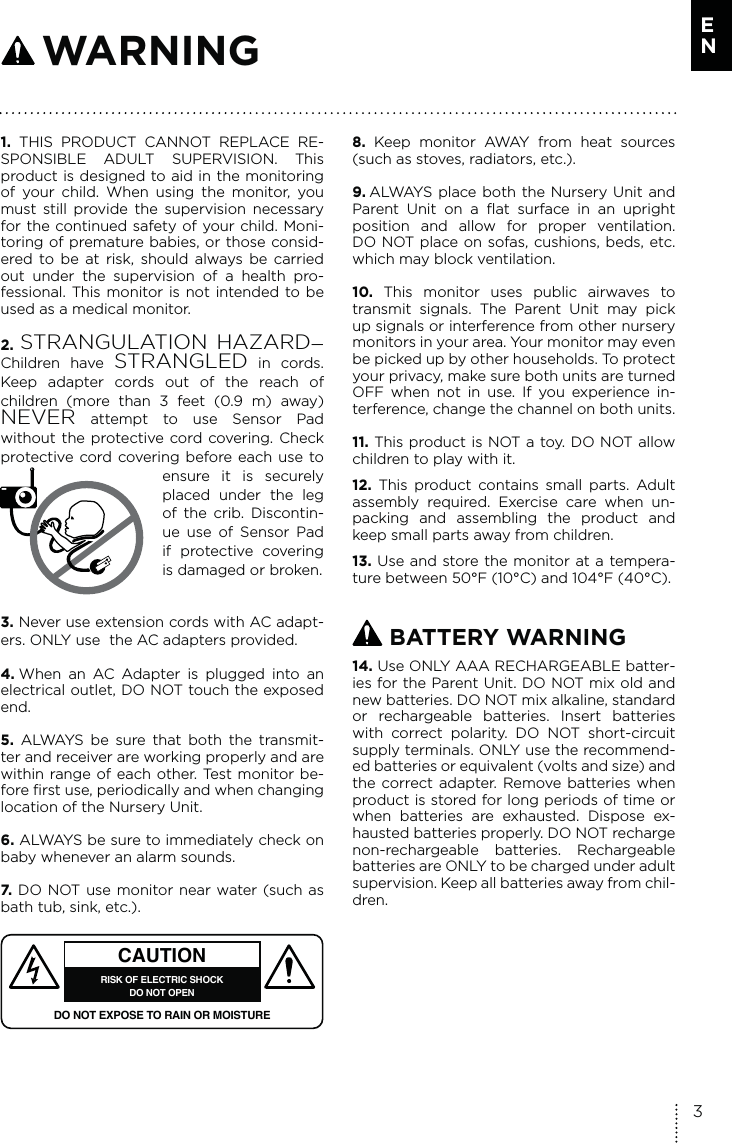 1. THIS PRODUCT CANNOT REPLACE RE-SPONSIBLE ADULT SUPERVISION. This product is designed to aid in the monitoring of your child. When using the monitor, you must still provide the supervision necessary for the continued safety of your child. Moni-toring of premature babies, or those consid-ered to be at risk, should always be carried out under the supervision of a health pro-fessional. This monitor is not intended to be used as a medical monitor.2.  STRANGULATION HAZARD—Children have STRANGLED in cords. Keep adapter cords out of the reach of  children (more than 3 feet (0.9 m) away) NEVER attempt to use Sensor Pad  without the protective cord covering. Check protective cord covering before each use to ensure it is securely placed under the leg of the crib. Discontin-ue use of Sensor Pad if protective covering is damaged or broken.3. Never use extension cords with AC adapt-ers. ONLY use  the AC adapters provided. 4. When an AC Adapter is plugged into an electrical outlet, DO NOT touch the exposed end.5.  ALWAYS be sure that both the transmit-ter and receiver are working properly and are within range of each other. Test monitor be-fore first use, periodically and when changing location of the Nursery Unit.6. ALWAYS be sure to immediately check on baby whenever an alarm sounds. 7.  DO NOT use monitor near water (such as bath tub, sink, etc.). CAUTIONRISK OF ELECTRIC SHOCKDO NOT OPENDO NOT EXPOSE TO RAIN OR MOISTURE8.  Keep monitor AWAY from heat sources (such as stoves, radiators, etc.). 9. ALWAYS place both the Nursery Unit and Parent Unit on a flat surface in an upright position and allow for proper ventilation. DO NOT place on sofas, cushions, beds, etc. which may block ventilation.10.  This monitor uses public airwaves to transmit signals. The Parent Unit may pick up signals or interference from other nursery monitors in your area. Your monitor may even be picked up by other households. To protect your privacy, make sure both units are turned OFF when not in use. If you experience in-terference, change the channel on both units.11. This product is NOT a toy. DO NOT allow children to play with it. 12.  This product contains small parts. Adult assembly required. Exercise care when un-packing and assembling the product and keep small parts away from children.13. Use and store the monitor at a tempera-ture between 50°F (10°C) and 104°F (40°C). BATTERY WARNING14. Use ONLY AAA RECHARGEABLE batter-ies for the Parent Unit. DO NOT mix old and new batteries. DO NOT mix alkaline, standard or rechargeable batteries. Insert batteries with correct polarity. DO NOT short-circuit supply terminals. ONLY use the recommend-ed batteries or equivalent (volts and size) and the correct adapter. Remove batteries when product is stored for long periods of time or when batteries are exhausted. Dispose ex-hausted batteries properly. DO NOT recharge non-rechargeable batteries. Rechargeable batteries are ONLY to be charged under adult supervision. Keep all batteries away from chil-dren. WARNING3E N