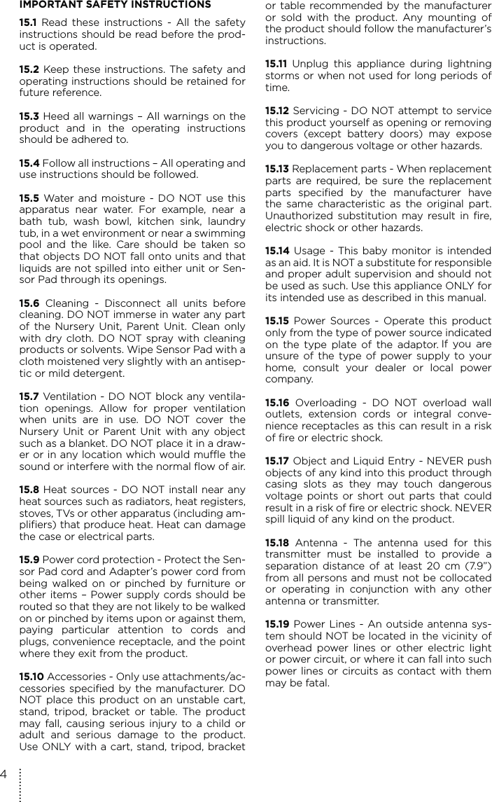 IMPORTANT SAFETY INSTRUCTIONS15.1 Read these instructions - All the safety instructions should be read before the prod-uct is operated.15.2 Keep these instructions. The safety and operating instructions should be retained for future reference.15.3 Heed all warnings – All warnings on the product and in the operating instructions should be adhered to.15.4 Follow all instructions – All operating and use instructions should be followed.15.5 Water and moisture - DO NOT use this apparatus near water. For example, near a bath tub, wash bowl, kitchen sink, laundry tub, in a wet environment or near a swimming pool and the like. Care should be taken so that objects DO NOT fall onto units and that liquids are not spilled into either unit or Sen-sor Pad through its openings.15.6 Cleaning - Disconnect all units before cleaning. DO NOT immerse in water any part of the Nursery Unit, Parent Unit. Clean only with dry cloth. DO NOT spray with cleaning products or solvents. Wipe Sensor Pad with a cloth moistened very slightly with an antisep-tic or mild detergent.15.7 Ventilation - DO NOT block any ventila-tion openings. Allow for proper ventilation when units are in use. DO NOT cover the Nursery Unit or Parent Unit with any object such as a blanket. DO NOT place it in a draw-er or in any location which would muffle the sound or interfere with the normal flow of air.15.8 Heat sources - DO NOT install near any heat sources such as radiators, heat registers, stoves, TVs or other apparatus (including am-plifiers) that produce heat. Heat can damage the case or electrical parts.15.9 Power cord protection - Protect the Sen-sor Pad cord and Adapter’s power cord from being walked on or pinched by furniture or other items – Power supply cords should be routed so that they are not likely to be walked on or pinched by items upon or against them, paying particular attention to cords and plugs, convenience receptacle, and the point where they exit from the product.15.10 Accessories - Only use attachments/ac-cessories specified by the manufacturer. DO NOT place this product on an unstable cart, stand, tripod, bracket or table. The product may fall, causing serious injury to a child or adult and serious damage to the product. Use ONLY with a cart, stand, tripod, bracket or table recommended by the manufacturer or sold with the product. Any mounting of the product should follow the manufacturer’s instructions.15.11 Unplug this appliance during lightning storms or when not used for long periods of time.15.12 Servicing - DO NOT attempt to service this product yourself as opening or removing covers (except battery doors) may expose you to dangerous voltage or other hazards.15.13 Replacement parts - When replacement parts are required, be sure the replacement parts specified by the manufacturer have the same characteristic as the original part. Unauthorized substitution may result in fire, electric shock or other hazards.15.14 Usage - This baby monitor is intended as an aid. It is NOT a substitute for responsible and proper adult supervision and should not be used as such. Use this appliance ONLY for its intended use as described in this manual.15.15 Power Sources - Operate this product only from the type of power source indicated on the type plate of the adaptor. If you are unsure of the type of power supply to your home, consult your dealer or local power company.15.16 Overloading - DO NOT overload wall outlets, extension cords or integral conve-nience receptacles as this can result in a risk of fire or electric shock.15.17 Object and Liquid Entry - NEVER push objects of any kind into this product through casing slots as they may touch dangerous voltage points or short out parts that could result in a risk of fire or electric shock. NEVER spill liquid of any kind on the product.15.18 Antenna - The antenna used for this transmitter must be installed to provide a separation distance of at least 20 cm (7.9”) from all persons and must not be collocated or operating in conjunction with any other antenna or transmitter.15.19 Power Lines - An outside antenna sys-tem should NOT be located in the vicinity of overhead power lines or other electric light or power circuit, or where it can fall into such power lines or circuits as contact with them may be fatal.4