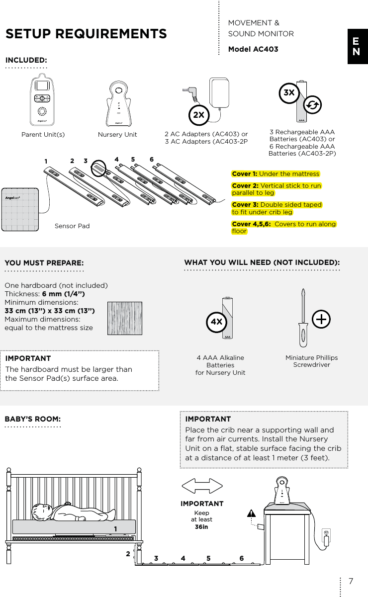 IMPORTANTPlace the crib near a supporting wall and far from air currents. Install the Nursery Unit on a flat, stable surface facing the crib at a distance of at least 1 meter (3 feet).YOU MUST PREPARE: One hardboard (not included) Thickness: 6 mm (1/4’’) Minimum dimensions: 33 cm (13’’) x 33 cm (13’’)  Maximum dimensions: equal to the mattress sizeWHAT YOU WILL NEED (NOT INCLUDED):Parent Unit(s)  2 AC Adapters (AC403) or 3 AC Adapters (AC403-2PNursery UnitSensor Pad3 Rechargeable AAA Batteries (AC403) or 6 Rechargeable AAA Batteries (AC403-2P)4 AAA Alkaline  Batteries for Nursery UnitMOVEMENT &amp;  SOUND MONITORModel AC403IMPORTANTThe hardboard must be larger than  the Sensor Pad(s) surface area.BABY’S ROOM:SETUP REQUIREMENTS4X3XINCLUDED:Miniature Phillips Screwdriver2XCover 1: Under the mattressCover 2: Vertical stick to run parallel to legCover 3: Double sided taped  to fit under crib legCover 4,5,6:  Covers to run along floor123 45 6Keep  at least   36in IMPORTANT12345 67E NCover 1:Under the mattressCover 2:Vertical sticktorunparallel to legCover 3:DoublesidedtapedtofitundercriblegCover 4,5,6: Coverstorunalongfloor