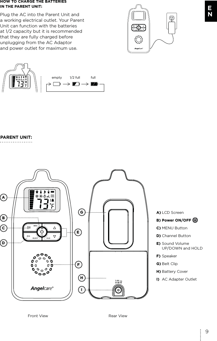 HOW TO CHARGE THE BATTERIES  IN THE PARENT UNIT: Plug the AC into the Parent Unit and  a working electrical outlet. Your Parent Unit can function with the batteries  at 1/2 capacity but it is recommended that they are fully charged before unplugging from the AC Adaptor  and power outlet for maximum use.empty 1/2 full fullPARENT UNIT:Front View Rear ViewEGHICDA) LCD Screen B) Power ON/OFF C) MENU ButtonD) Channel ButtonE) Sound Volume  UP/DOWN and HOLDF) SpeakerG) Belt ClipH) Battery CoverI)  AC Adapter OutletFBA9E N