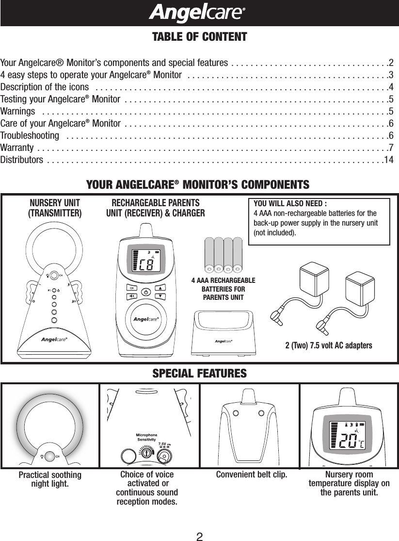 2TABLE OF CONTENTYour Angelcare® Monitor’s components and special features . . . . . . . . . . . . . . . . . . . . . . . . . . . . . . . . .24easy steps to operate your Angelcare®Monitor  . . . . . . . . . . . . . . . . . . . . . . . . . . . . . . . . . . . . . . . . . .3Description of the icons   . . . . . . . . . . . . . . . . . . . . . . . . . . . . . . . . . . . . . . . . . . . . . . . . . . . . . . . . . . . . .4Testing your Angelcare®Monitor  . . . . . . . . . . . . . . . . . . . . . . . . . . . . . . . . . . . . . . . . . . . . . . . . . . . . . . .5Warnings  . . . . . . . . . . . . . . . . . . . . . . . . . . . . . . . . . . . . . . . . . . . . . . . . . . . . . . . . . . . . . . . . . . . . . . . .5Care of your Angelcare®Monitor . . . . . . . . . . . . . . . . . . . . . . . . . . . . . . . . . . . . . . . . . . . . . . . . . . . . . . .6Troubleshooting  . . . . . . . . . . . . . . . . . . . . . . . . . . . . . . . . . . . . . . . . . . . . . . . . . . . . . . . . . . . . . . . . . . .6Warranty . . . . . . . . . . . . . . . . . . . . . . . . . . . . . . . . . . . . . . . . . . . . . . . . . . . . . . . . . . . . . . . . . . . . . . . . .7Distributors . . . . . . . . . . . . . . . . . . . . . . . . . . . . . . . . . . . . . . . . . . . . . . . . . . . . . . . . . . . . . . . . . . . . . .142 (Two) 7.5 volt AC adapters RECHARGEABLE PARENTS UNIT (RECEIVER) &amp; CHARGERNURSERY UNIT(TRANSMITTER)YOUR ANGELCARE®MONITOR’S COMPONENTSSPECIAL FEATURESYOU WILL ALSO NEED : 4AAA non-rechargeable batteries for theback-up power supply in the nursery unit(not included).Practical soothing night light. Nursery roomtemperaturedisplay onthe parents unit.Convenient belt clip. Choice of voiceactivated or continuous sound reception modes.4AAA RECHARGEABLEBATTERIES FOR PARENTS UNIT