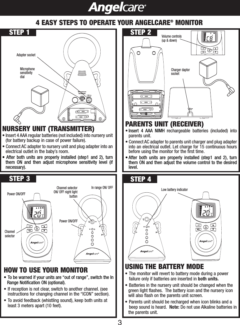 34EASY STEPS TO OPERATE YOUR ANGELCARE®MONITORNURSERY UNIT (TRANSMITTER)• Insert 4 AAA regular batteries (not included) into nursery unit(for battery backup in case of power failure).•Connect AC adapter to nursery unit and plug adapter into anelectrical outlet in the baby’s room.•After both units are properly installed (step1 and 2), turnthem ON and then adjust microphone sensitivity level (ifnecessary).Adapter socketMicrophonesensitivitydialCharger daptorsocketVolume controls(up &amp; down)USING THE BATTERY MODE•The monitor will revert to battery mode during a power     failure only if batteries are inserted in both units.•Batteries in the nursery unit should be changed when the green light flashes. The battery icon and the nursery icon will also flash on the parents unit screen.• Parents unit should be recharged when icon blinks and a beep sound is heard. Note: Do not use Alkaline batteries inthe parents unit.HOW TO USE YOUR MONITOR•To be warned if your units are “out of range”, switch the InRange Notification ON (optional).• If reception is not clear, switch to another channel. (see instructions for changing channel in the “ICON” section).• To avoid feedback (whistling sound), keep both units atleast 3 meters apart (10 feet).STEP 1 STEP 2STEP 4STEP 3Power ON/OFFChannel selectorLowbattery indicatorChannel selectorON/ OFF night lightbuttonPower ON/OFFIn range ON/ OFF PARENTS UNIT (RECEIVER)•Insert 4 AAA NIMH rechargeable batteries (included) intoparents unit.•Connect AC adapter to parents unit charger and plug adapterinto an electrical outlet. Let charge for 15 continuous hoursbefore using the monitor for the first time.•After both units are properly installed (step1 and 2), turnthem ON and then adjust the volume control to the desiredlevel.