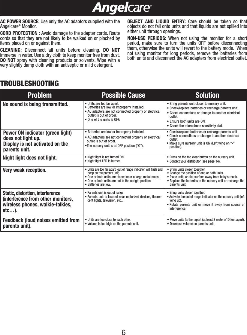 6Problem Possible Cause SolutionNo sound is being transmitted.•Units are too far apart.•Batteries are low or improperly installed.• AC adaptors are not connected properly or electricaloutlet is out of order.•One of the units is OFF.• Bring parents unit closer to nursery unit.• Check/replace batteries or recharge parents unit.•Check connections or change to another electricaloutlet.•Ensure both units are ON.•Check the microphone sensitivity dial.Power ON indicator (green light) does not light up.Display is not activated on theparents unit.•Batteries are low or improperly installed.• AC adapters are not connected properly or electrical outlet is out of order.•The nurseryunit is atOFF position (“O”).•Check/replace batteries or recharge parents unit•Check connections or change to another electricaloutlet.•Make sure nursery unit is ON (Left wing on “-”position).Static, distortion, interference(interference from other monitors,wireless phones, walkie-talkies,etc…).• Parents unit is out of range.• Parents unit is located near motorized devices, fluores-cent lights, television, etc…•Bring units closer together.•Activate the out of range indicator on the nursery unit (leftwing up).• Rotate parents unit or move it away from source ofinterference.Feedback (loud noises emitted fromparents unit).• Units are too close to each other.• Volume is too high on the parents unit.•Move units farther apart (at least 3 meters/10 feet apart).•Decrease volume on parents unit.Very weak reception. •Units are too far apart (out of range indicator will flash andbeep on the parents unit).• One or both units are placed near a large metal mass.• One or both units are not in the upright position.•Batteries are low.•Bring units closer together.•Change the position of one or both units.• Place units on flatsurface away from baby’s reach.•Replace the batteries in the nurseryunit or recharge theparents unit.TROUBLESHOOTINGAC POWER SOURCE: Use only the AC adaptors supplied with theAngelcare®Monitor.CORD PROTECTION : Avoid damage to the adapter cords. Routecords so that they are not likely to be walked on or pinched byitems placed on or against them.CLEANING: Disconnect all units before cleaning. DO NOTimmerse in water. Use a dry cloth to keep monitor free from dust.DO NOT spray with cleaning products or solvents. Wipe with avery slightly damp cloth with an antiseptic or mild detergent.OBJECT AND LIQUID ENTRY: Care should be taken so thatobjects do not fall onto units and that liquids are not spilled intoeither unit through openings.NON-USE PERIODS: When not using the monitor for a shortperiod, make sure to turn the units OFF before disconnectingthem, otherwise the units will revert to the battery mode. Whennot using monitor for long periods, remove the batteries fromboth units and disconnect the AC adapters from electrical outlet.Night light does not light. •Night light is not turned ON                               •Night light LED is burned •Press on the top clear button on the nursery unit•Contact your distributor (see page 14).