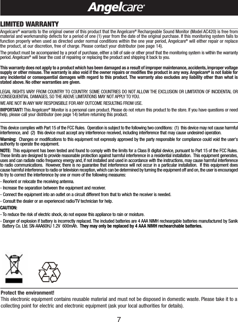 7LIMITED WARRANTYAngelcare®warrants to the original owner of this product that the Angelcare®Rechargeable Sound Monitor (Model AC420) is free frommaterial and workmanship defects for a period of one (1) year from the date of the original purchase. If this monitoring system fails tofunction properly when used as directed under normal conditions within the one year period, Angelcare®will either repair or replacethe product, at our discretion, free of charge. Please contact your distributor (see page 14).The product must be accompanied by a proof of purchase, either a bill of sale or other proof that the monitoring system is within the warrantyperiod. Angelcare®will bear the cost of repairing or replacing the product and shipping it back to you.This warranty does not apply to a product which has been damaged as a result of improper maintenance, accidents, improper voltagesupply or other misuse. The warranty is also void if the owner repairs or modifies the product in any way. Angelcare®is not liable forany incidental or consequential damages with regard to this product. The warranty also excludes any liability other than what isstated above. No other warranties are given.LEGAL RIGHTS VARY FROM COUNTRY TO COUNTRY. SOME COUNTRIES DO NOT ALLOW THE EXCLUSION OR LIMITATION OF INCIDENTAL ORCONSEQUENTIAL DAMAGES, SO THE ABOVE LIMITATIONS MAY NOT APPLY TO YOU.WE ARE NOT IN ANY WAY RESPONSIBLE FOR ANY OUTCOME RESULTING FROM USE.IMPORTANT! This Angelcare®Monitor is a personal care product. Please do not return this product to the store. If you have questions or needhelp, please call your distributor (see page 14) before returning this product.This device complies with Part 15 of the FCC Rules. Operation is subject to the following two conditions: (1)  this device may not cause harmfulinterference, and  (2)  this device must accept any interference received, including interference that may cause undesired operation.Warning: Changes or modifications to this equipment not expressly approved by the party responsible for compliance could void the user&apos;sauthority to operate the equipment.NOTE:  This equipment has been tested and found to comply with the limits for a Class B digital device, pursuant to Part 15 of the FCC Rules.These limits are designed to provide reasonable protection against harmful interference in a residential installation. This equipment generates,uses and can radiate radio frequency energy and, if not installed and used in accordance with the instructions, may cause harmful interferenceto radio communications. However, there is no guarantee that interference will not occur in a particular installation. If this equipment doescause harmful interference to radio or television reception, which can be determined by turning the equipment off and on, the user is encouragedto try to correct the interference by one or more of the following measures:-Reorient or relocate the receiving antenna.-Increase the separation between the equipment and receiver.-Connect the equipment into an outlet on a circuit different from thatto which the receiver is needed.-Consult the dealer or an experienced radio/TV technician for help.CAUTION:-To reduce the risk of electric shock, do not expose this appliance to rain or moisture.-Danger of explosion if batteryis incorrectly replaced. The included batteries are 4 AAA NIMH recheargable batteries manufactured by SanikBattery Co. Ltd. SN-AAA60HJ 1.2V  600mAh. They may only be replaced by 4 AAA NIMH rechearchable batteries.Protect the environment!This electronic equipment contains reusable material and must not be disposed in domestic waste. Please take it to acollecting point for electric and electronic equipment (ask your local authorities for details).