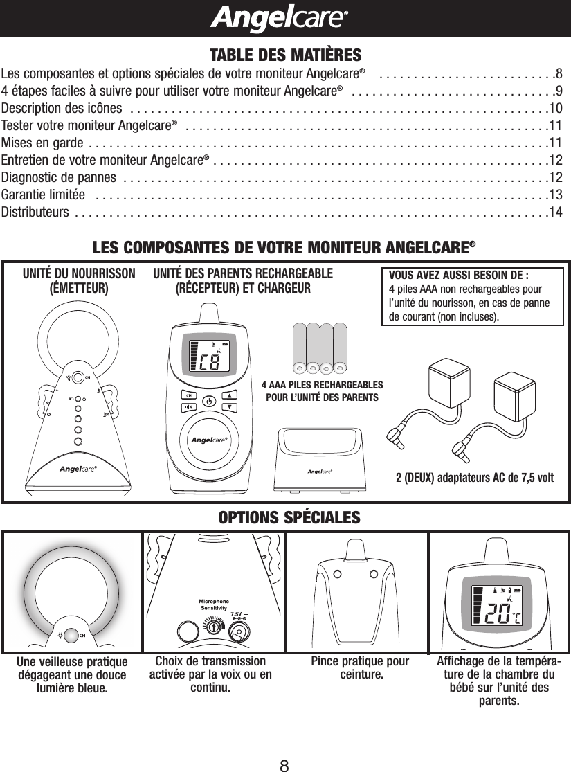 8TABLE DES MATIÈRESLes composantes et options spéciales de votre moniteur Angelcare®..........................84étapes faciles à suivre pour utiliser votre moniteur Angelcare®..............................9Description des icônes  . . . . . . . . . . . . . . . . . . . . . . . . . . . . . . . . . . . . . . . . . . . . . . . . . . . . . . . . . . . . .10Tester votre moniteur Angelcare®.....................................................11Mises en garde . . . . . . . . . . . . . . . . . . . . . . . . . . . . . . . . . . . . . . . . . . . . . . . . . . . . . . . . . . . . . . . . . . .11Entretien de votre moniteur Angelcare®.................................................12Diagnostic de pannes  . . . . . . . . . . . . . . . . . . . . . . . . . . . . . . . . . . . . . . . . . . . . . . . . . . . . . . . . . . . . . .12Garantie limitée  . . . . . . . . . . . . . . . . . . . . . . . . . . . . . . . . . . . . . . . . . . . . . . . . . . . . . . . . . . . . . . . . . .13Distributeurs  . . . . . . . . . . . . . . . . . . . . . . . . . . . . . . . . . . . . . . . . . . . . . . . . . . . . . . . . . . . . . . . . . . . . .142(DEUX) adaptateurs AC de 7,5 volt UNITÉ DES PARENTS RECHARGEABLE(RÉCEPTEUR) ET CHARGEURUNITÉ DU NOURRISSON(ÉMETTEUR)LES COMPOSANTES DE VOTRE MONITEUR ANGELCARE®OPTIONS SPÉCIALESVOUS AVEZ AUSSI BESOIN DE : 4piles AAA non rechargeables pourl’unité du nourisson, en cas de pannede courant (non incluses).Une veilleuse pratiquedégageant une doucelumière bleue.Affichage de la tempéra-ture de la chambre dubébé sur l’unité des parents.Pince pratique pourceinture.Choix de transmissionactivée par la voix ou encontinu.4AAA PILES RECHARGEABLESPOUR L’UNITÉ DES PARENTS