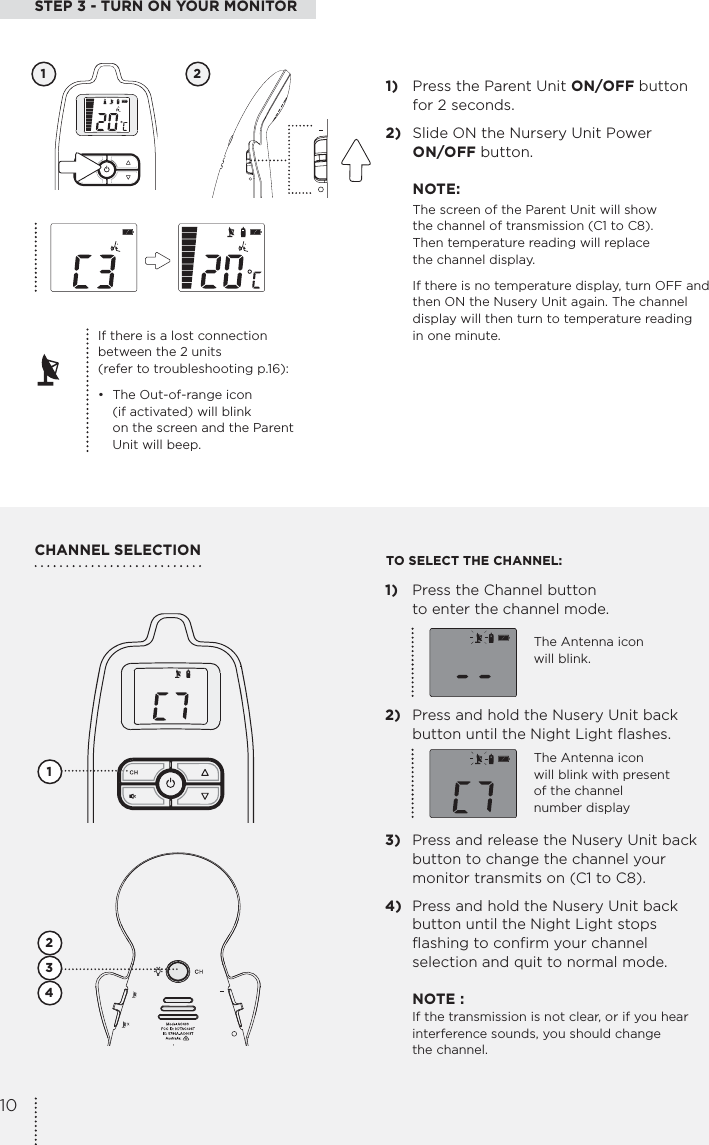 1)  Press the Channel button  to enter the channel mode.2)  Press and hold the Nusery Unit back button until the Night Light flashes.3)  Press and release the Nusery Unit back button to change the channel your monitor transmits on (C1 to C8).4)  Press and hold the Nusery Unit back button until the Night Light stops flashing to confirm your channel selection and quit to normal mode. NOTE :   If the transmission is not clear, or if you hear    interference sounds, you should change   the channel.STEP 3 - TURN ON YOUR MONITOR1)  Press the Parent Unit ON/OFF button  for 2 seconds.2)  Slide ON the Nursery Unit Power  ON/OFF button.NOTE:The screen of the Parent Unit will show  the channel of transmission (C1 to C8).  Then temperature reading will replace  the channel display.If there is no temperature display, turn OFF and then ON the Nusery Unit again. The channel display will then turn to temperature reading  in one minute.CHANNEL SELECTION1 21234TO SELECT THE CHANNEL:If there is a lost connection  between the 2 units  (refer to troubleshooting p.16):•  The Out-of-range icon    (if activated) will blink    on the screen and the Parent    Unit will beep.The Antenna icon  will blink.The Antenna icon  will blink with present  of the channel  number display10
